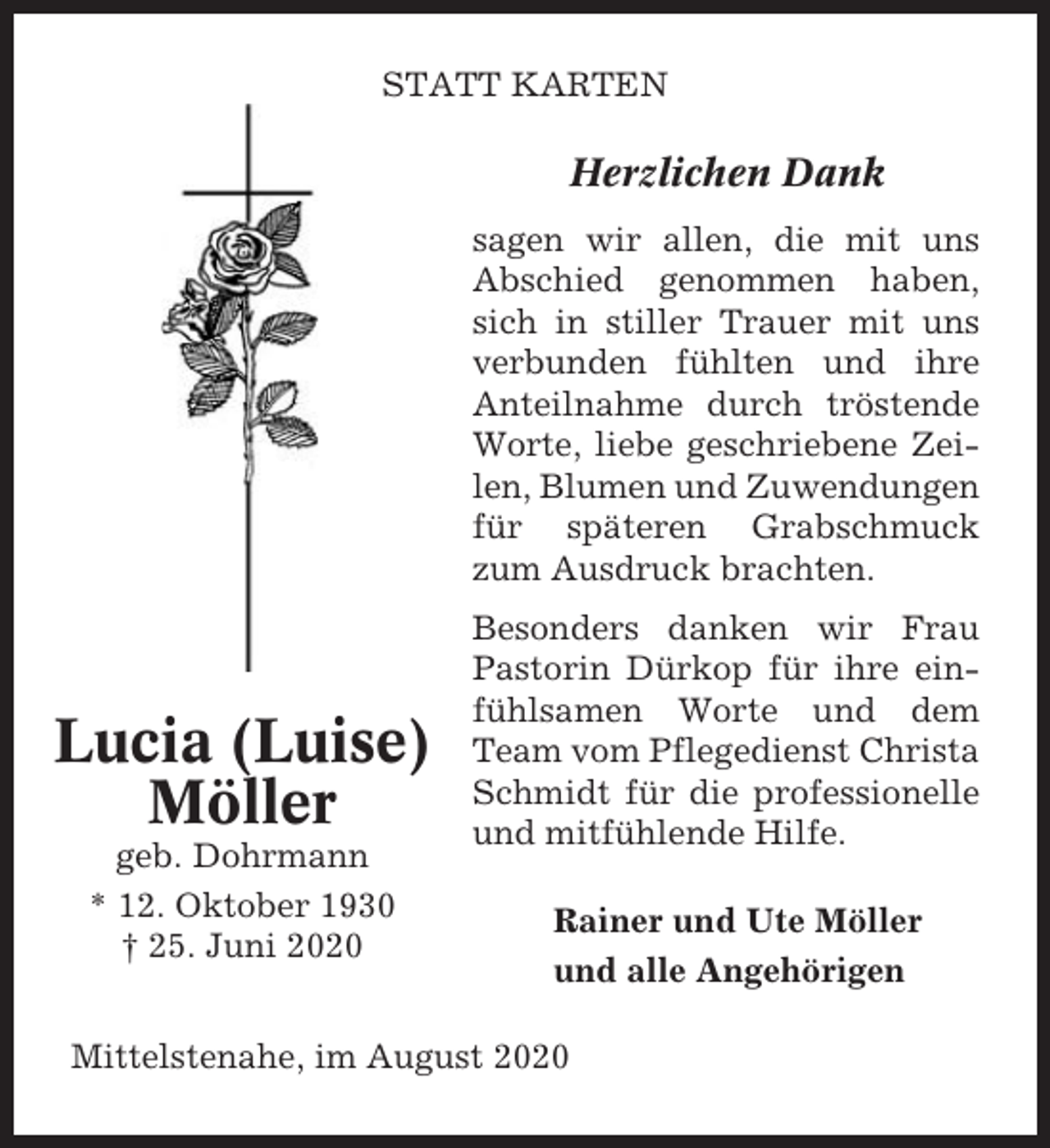 <p>STATT KARTEN</p><p>Herzlichen Dank<br />sagen wir allen, die mit uns<br />Abschied genommen haben,<br />sich in stiller Trauer mit uns<br />verbunden fühlten und ihre<br />Anteilnahme durch tröstende<br />Worte, liebe geschriebene Zeilen, Blumen und Zuwendungen<br />für späteren Grabschmuck<br />zum Ausdruck brachten.</p><p>Lucia (Luise)<br />Möller<br />geb. Dohrmann<br />* 12. Oktober 1930<br />† 25. Juni 2020</p><p>Besonders danken wir Frau<br />Pastorin Dürkop für ihre einfühlsamen Worte und dem<br />Team vom Pflegedienst Christa<br />Schmidt für die professionelle<br />und mitfühlende Hilfe.<br />Rainer und Ute Möller<br />und alle Angehörigen</p><p>Mittelstenahe, im August 2020</p>