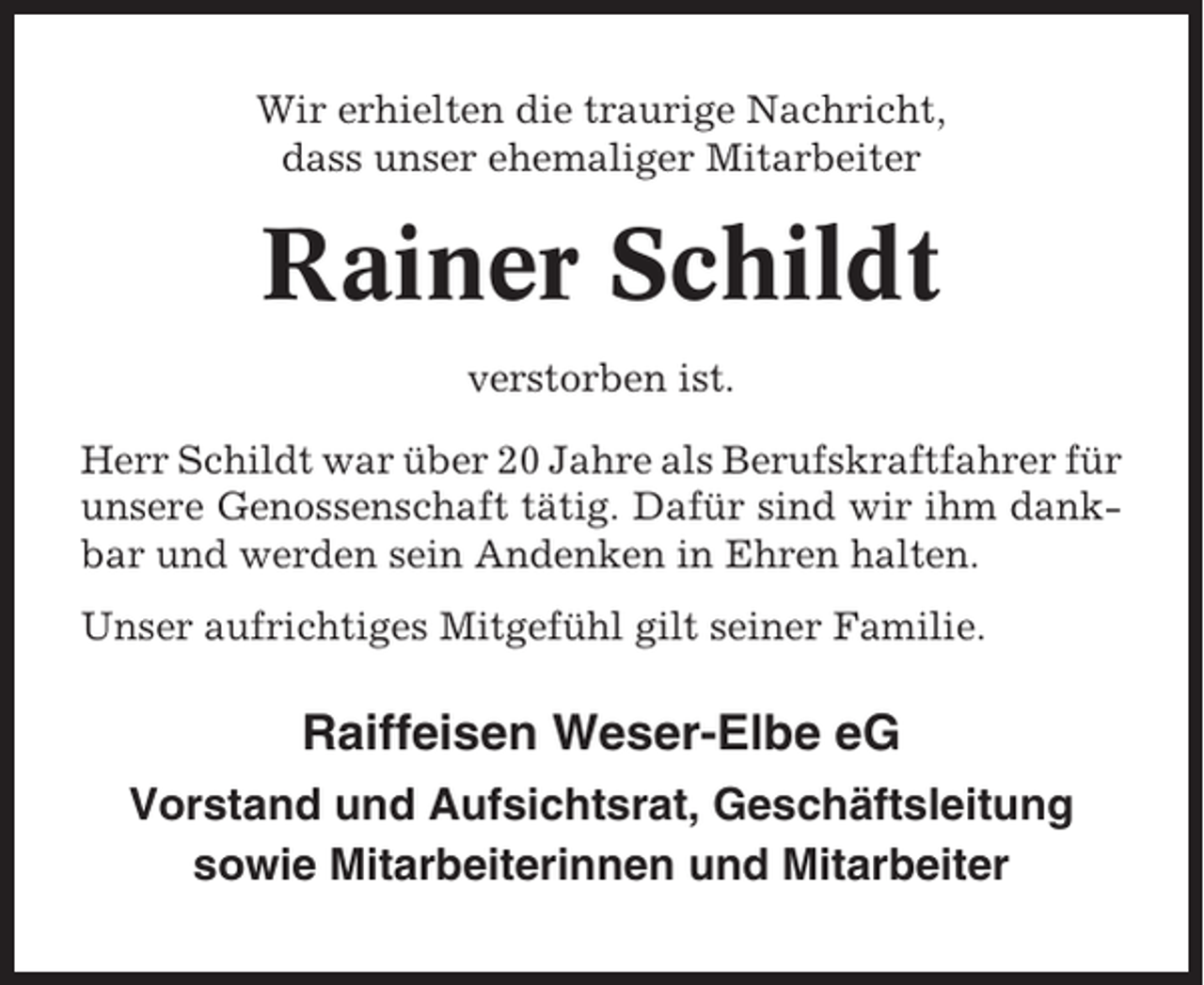 <p>Wir erhielten die traurige Nachricht,<br />dass unser ehemaliger Mitarbeiter</p><p>Rainer Schildt<br />verstorben ist.<br />Herr Schildt war über 20 Jahre als Berufskraftfahrer für<br />unsere Genossenschaft tätig. Dafür sind wir ihm dankbar und werden sein Andenken in Ehren halten.<br />Unser aufrichtiges Mitgefühl gilt seiner Familie.</p><p>Raiffeisen Weser-Elbe eG<br />Vorstand und Aufsichtsrat, Geschäftsleitung<br />sowie Mitarbeiterinnen und Mitarbeiter</p>
