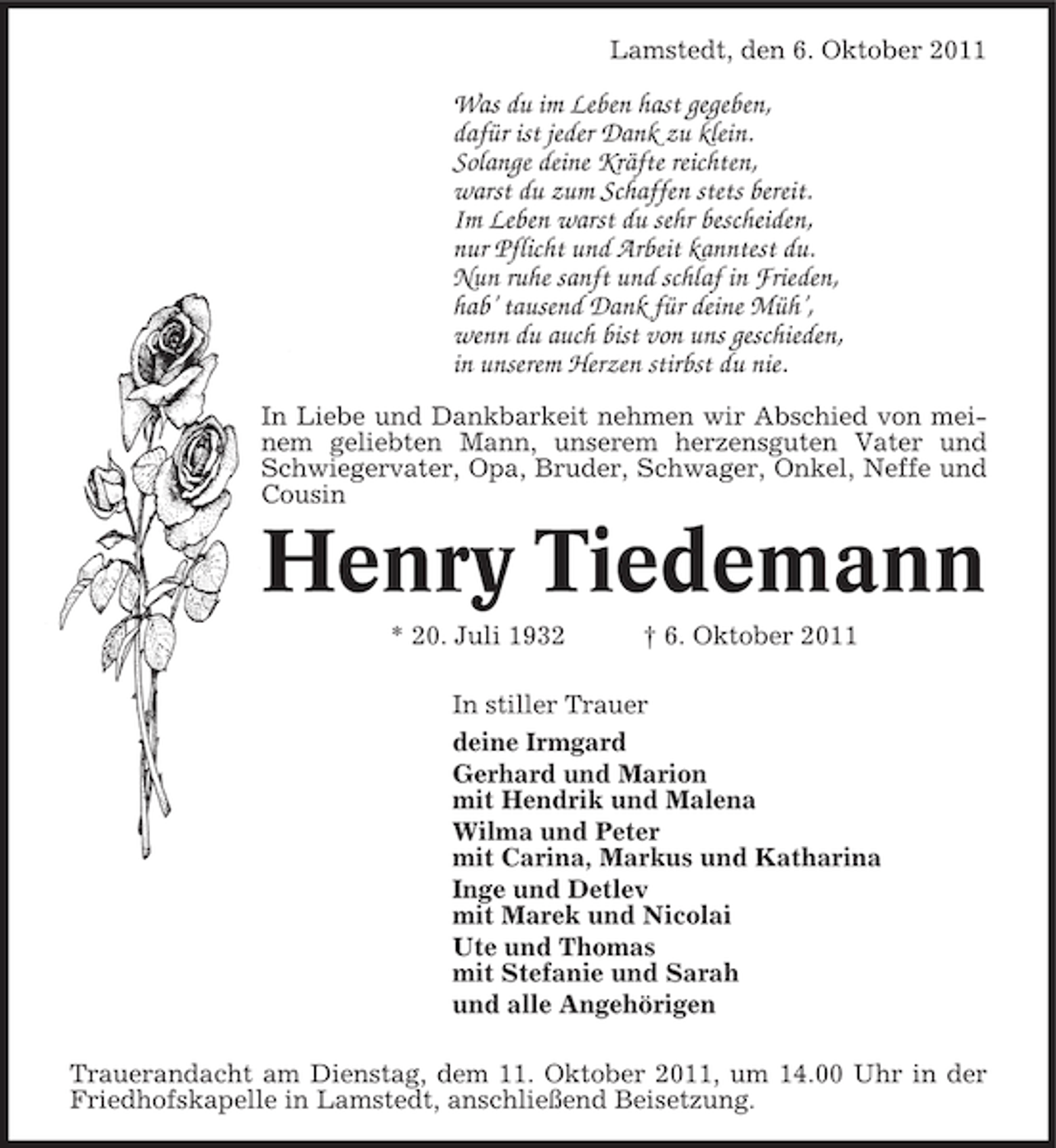 <p>Lamstedt, den 6. Oktober 2011</p>
<p>Was du im Leben hast gegeben,<br />dafür ist jeder Dank zu klein.<br />Solange deine Kräfte reichten,<br />warst du zum Schaffen stets bereit.<br />Im Leben warst du sehr bescheiden,<br />nur Pflicht und Arbeit kanntest du.<br />Nun ruhe sanft und schlaf in Frieden,<br />hab’ tausend Dank für deine Müh’,<br />wenn du auch bist von uns geschieden,<br />in unserem Herzen stirbst du nie.<br />In Liebe und Dankbarkeit nehmen wir Abschied von meinem geliebten Mann, unserem herzensguten Vater und<br />Schwiegervater, Opa, Bruder, Schwager, Onkel, Neffe und<br />Cousin</p>
<p>Henry Tiedemann<br />* 20. Juli 1932</p>
<p>† 6. Oktober 2011</p>
<p>In stiller Trauer<br />deine Irmgard<br />Gerhard und Marion<br />mit Hendrik und Malena<br />Wilma und Peter<br />mit Carina, Markus und Katharina<br />Inge und Detlev<br />mit Marek und Nicolai<br />Ute und Thomas<br />mit Stefanie und Sarah<br />und alle Angehörigen<br />Trauerandacht am Dienstag, dem 11. Oktober 2011, um 14.00 Uhr in der<br />Friedhofskapelle in Lamstedt, anschließend Beisetzung.</p>