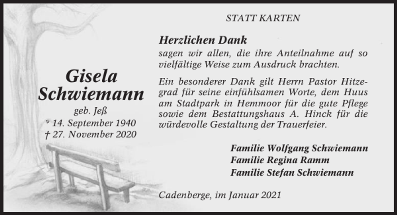 <p>STATT KARTEN</p><p>Herzlichen Dank</p><p>Gisela<br />Schwiemann<br />geb. Jeß<br />* 14. September 1940<br />† 27. November 2020</p><p>sagen wir allen, die ihre Anteilnahme auf so<br />vielfältige Weise zum Ausdruck brachten.<br />Ein besonderer Dank gilt Herrn Pastor Hitzegrad für seine einfühlsamen Worte, dem Huus<br />am Stadtpark in Hemmoor für die gute Pflege<br />sowie dem Bestattungshaus A. Hinck für die<br />würdevolle Gestaltung der Trauerfeier.<br />Familie Wolfgang Schwiemann<br />Familie Regina Ramm<br />Familie Stefan Schwiemann<br />Cadenberge, im Januar 2021</p>