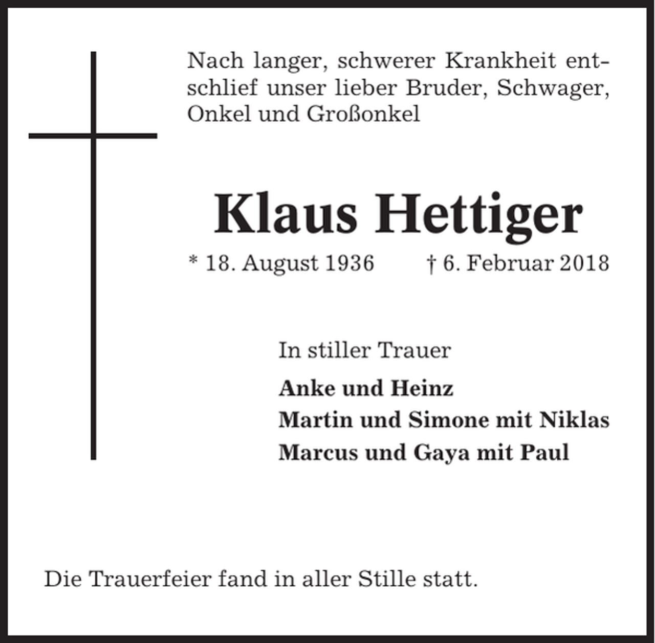<p>Nach langer, schwerer Krankheit entschlief unser lieber Bruder, Schwager,<br />Onkel und Großonkel</p><p>Klaus Hettiger<br />* 18. August 1936</p><p>† 6. Februar 2018</p><p>In stiller Trauer<br />Anke und Heinz<br />Martin und Simone mit Niklas<br />Marcus und Gaya mit Paul</p><p>Die Trauerfeier fand in aller Stille statt.</p>
