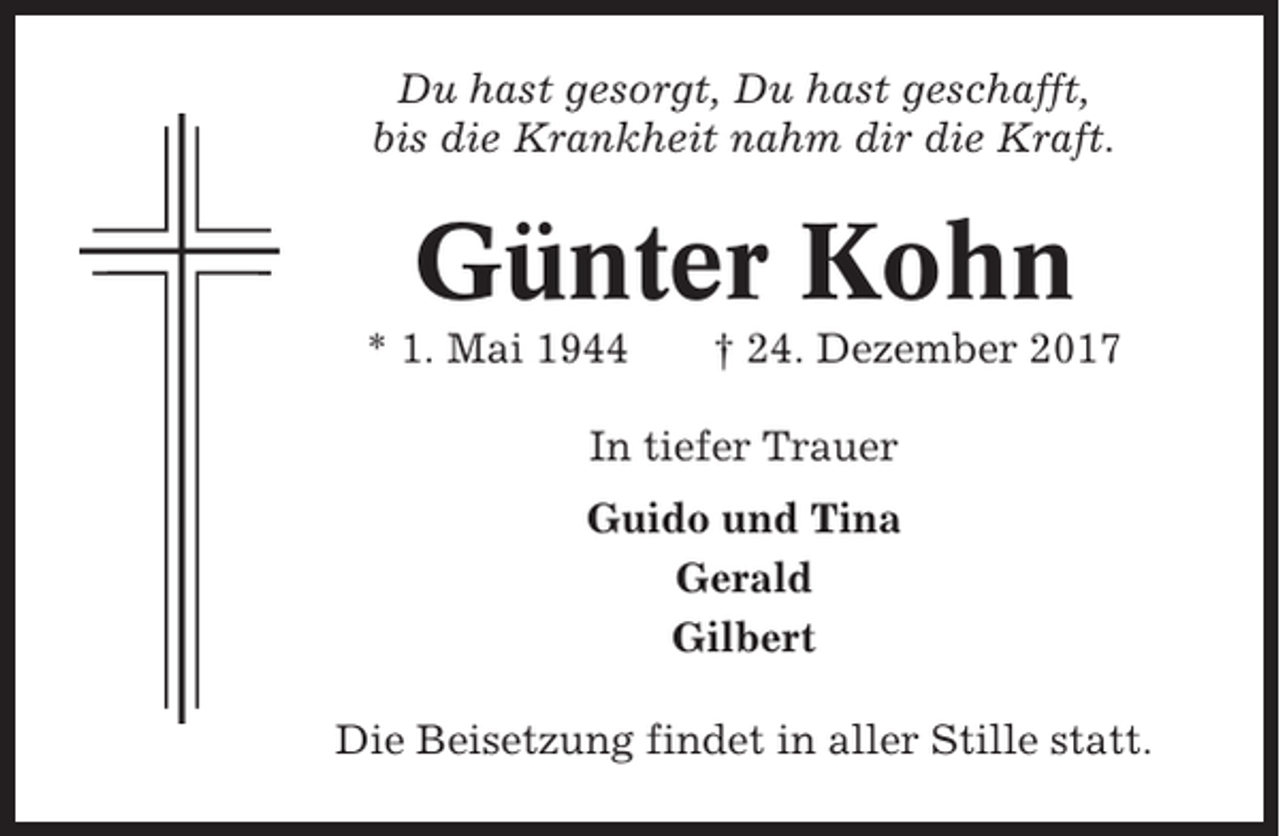 <p>Du hast gesorgt, Du hast geschafft,<br />bis die Krankheit nahm dir die Kraft.</p><p>Günter Kohn<br />* 1. Mai 1944</p><p>† 24. Dezember 2017</p><p>In tiefer Trauer<br />Guido und Tina<br />Gerald<br />Gilbert<br />Die Beisetzung findet in aller Stille statt.</p>
