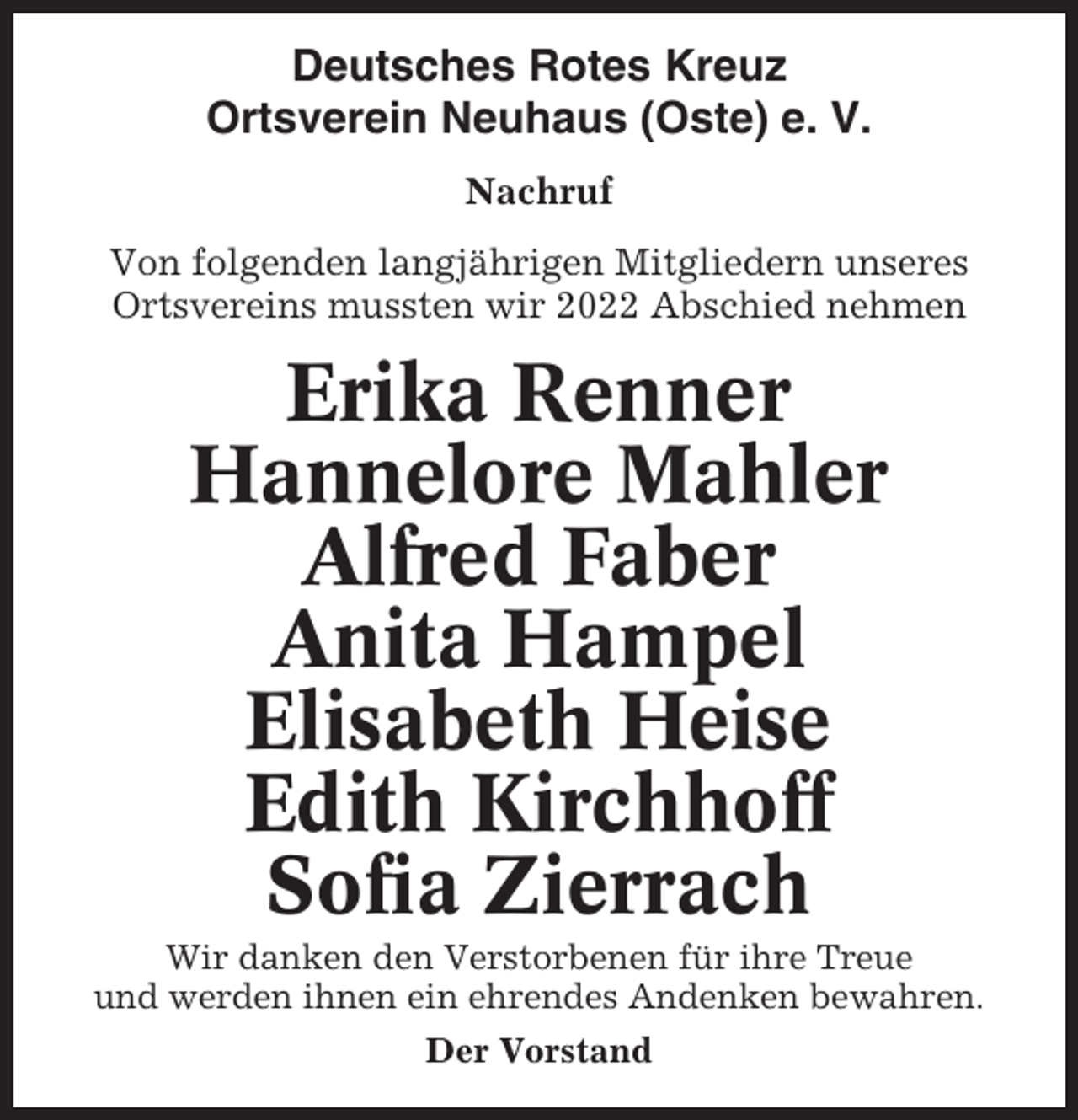 <p>Deutsches Rotes Kreuz<br />Ortsverein Neuhaus (Oste) e. V.<br />Nachruf<br />Von folgenden langjährigen Mitgliedern unseres<br />Ortsvereins mussten wir 2022 Abschied nehmen</p><p>Erika Renner<br />Hannelore Mahler<br />Alfred Faber<br />Anita Hampel<br />Elisabeth Heise<br />Edith Kirchhoff<br />Sofia Zierrach<br />Wir danken den Verstorbenen für ihre Treue<br />und werden ihnen ein ehrendes Andenken bewahren.<br />Der Vorstand</p>