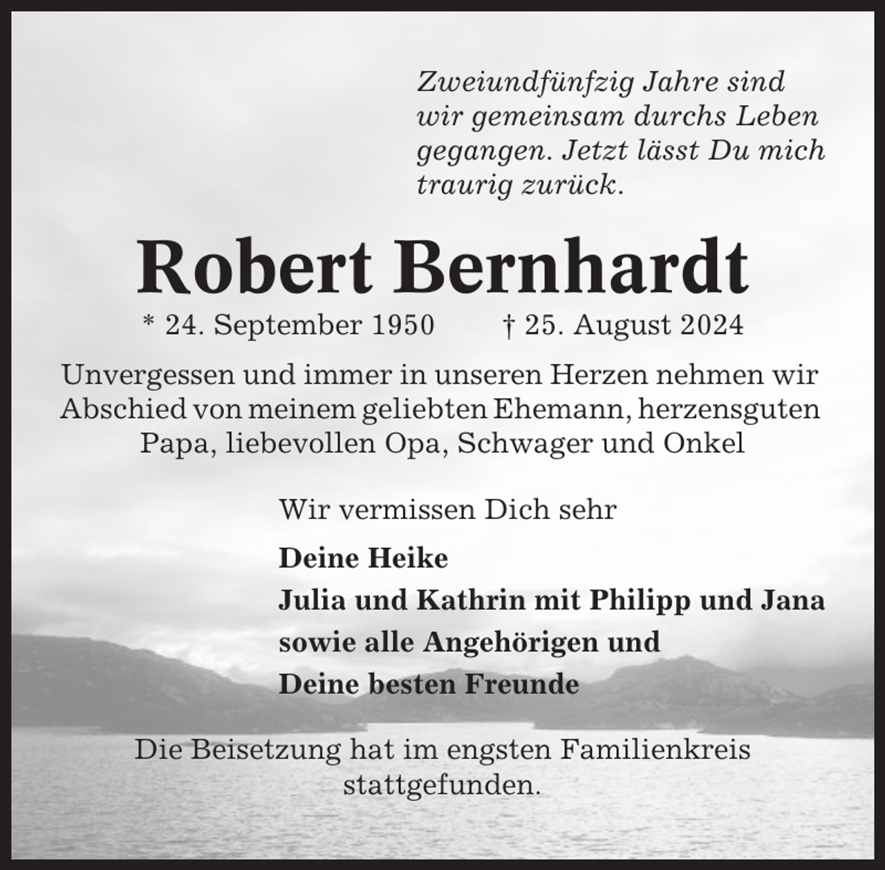 <p>Zweiundfünfzig Jahre sind<br />wir gemeinsam durchs Leben<br />gegangen. Jetzt lässt Du mich<br />traurig zurück.</p><p>Robert Bernhardt<br />* 24. September 1950</p><p>† 25. August 2024</p><p>Unvergessen und immer in unseren Herzen nehmen wir<br />Abschied von meinem geliebten Ehemann, herzensguten<br />Papa, liebevollen Opa, Schwager und Onkel<br />Wir vermissen Dich sehr<br />Deine Heike<br />Julia und Kathrin mit Philipp und Jana<br />sowie alle Angehörigen und<br />Deine besten Freunde<br />Die Beisetzung hat im engsten Familienkreis<br />stattgefunden.</p>