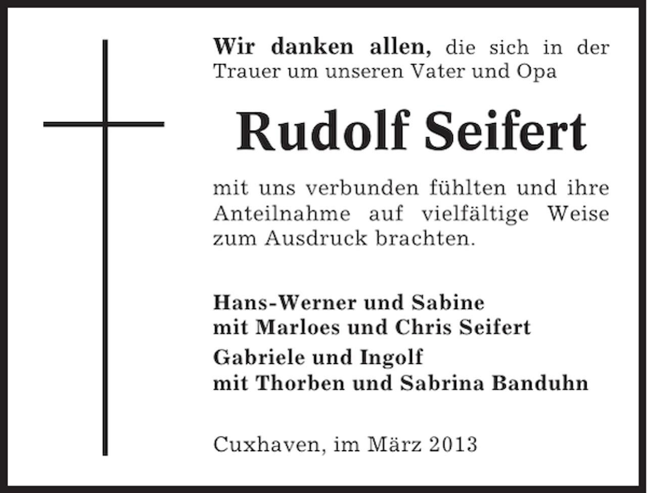 <p>Wir danken allen, die sich in der<br />Trauer um unseren Vater und Opa</p><p>Rudolf Seifert<br />mit uns verbunden fühlten und ihre<br />Anteilnahme auf vielfältige Weise<br />zum Ausdruck brachten.<br />Hans-Werner und Sabine<br />mit Marloes und Chris Seifert<br />Gabriele und Ingolf<br />mit Thorben und Sabrina Banduhn<br />Cuxhaven, im März 2013</p>