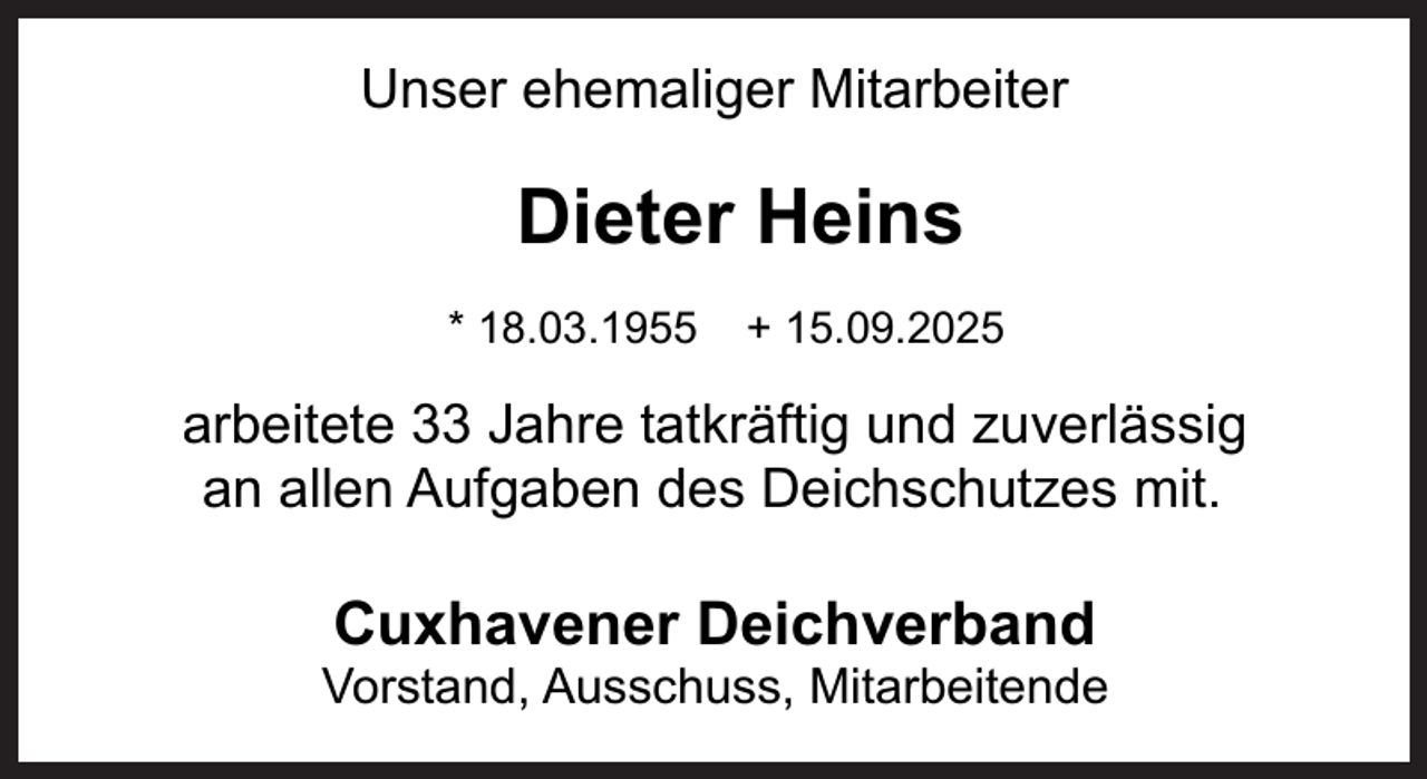 <p>Unser ehemaliger Mitarbeiter</p><p>Dieter Heins<br />* 18.03.1955</p><p>+ 15.09.2025</p><p>arbeitete 33 Jahre tatkräftig und zuverlässig<br />an allen Aufgaben des Deichschutzes mit.</p><p>Cuxhavener Deichverband</p><p>Vorstand, Ausschuss, Mitarbeitende</p>