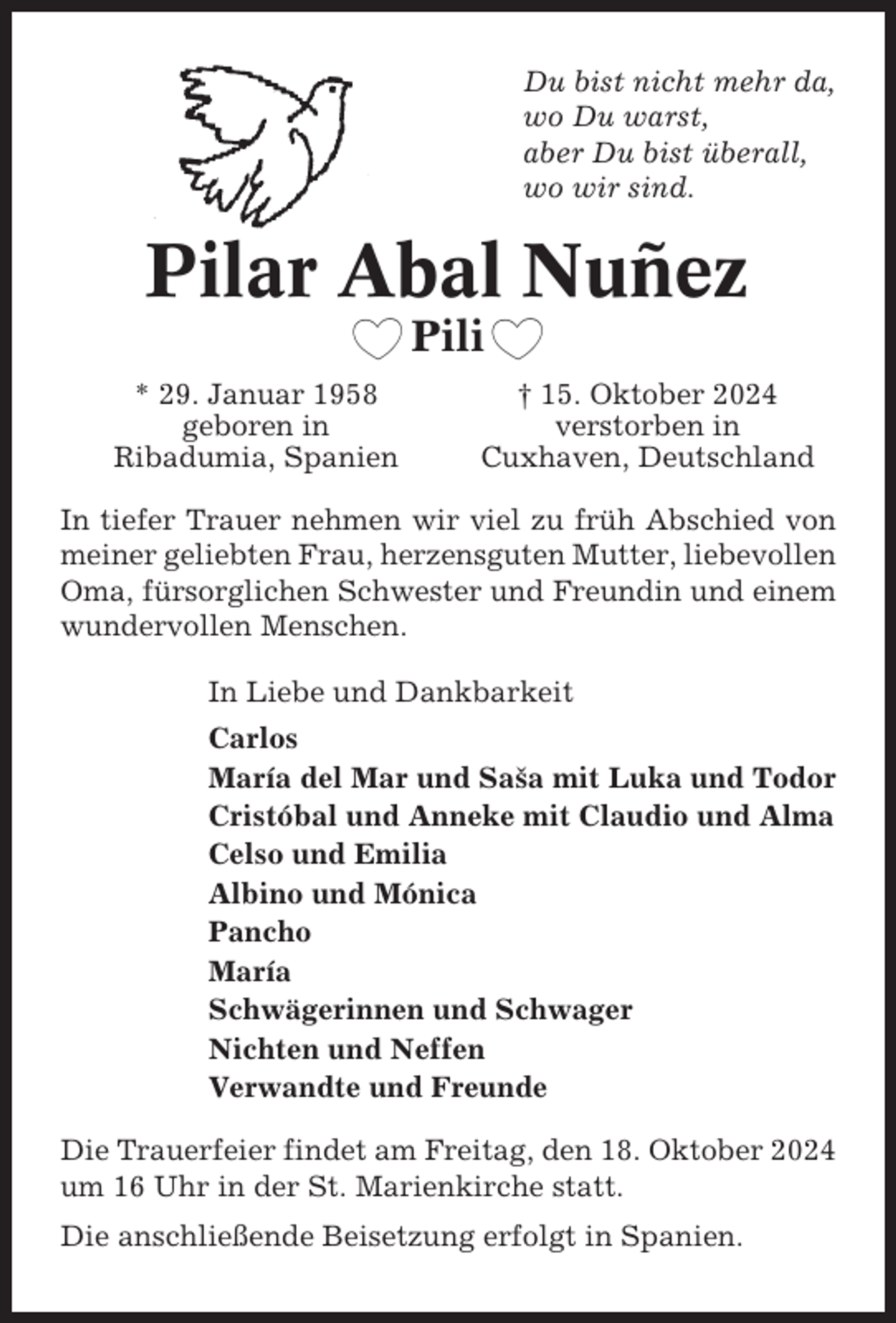 <p>Du bist nicht mehr da,<br />wo Du warst,<br />aber Du bist überall,<br />wo wir sind.</p><p>Pilar Abal Nuñez<br />Pili<br />* 29. Januar 1958<br />geboren in<br />Ribadumia, Spanien</p><p>† 15. Oktober 2024<br />verstorben in<br />Cuxhaven, Deutschland</p><p>In tiefer Trauer nehmen wir viel zu früh Abschied von<br />meiner geliebten Frau, herzensguten Mutter, liebevollen<br />Oma, fürsorglichen Schwester und Freundin und einem<br />wundervollen Menschen.<br />In Liebe und Dankbarkeit<br />Carlos<br />María del Mar und Sasˇa mit Luka und Todor<br />Cristóbal und Anneke mit Claudio und Alma<br />Celso und Emilia<br />Albino und Mónica<br />Pancho<br />María<br />Schwägerinnen und Schwager<br />Nichten und Neffen<br />Verwandte und Freunde<br />Die Trauerfeier findet am Freitag, den 18. Oktober 2024<br />um 16 Uhr in der St. Marienkirche statt.<br />Die anschließende Beisetzung erfolgt in Spanien.</p>