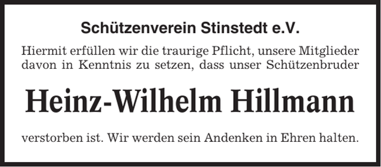<p>Schützenverein Stinstedt e.V.<br />Hiermit erfüllen wir die traurige Pflicht, unsere Mitglieder<br />davon in Kenntnis zu setzen, dass unser Schützenbruder</p><p>Heinz-Wilhelm Hillmann<br />verstorben ist. Wir werden sein Andenken in Ehren halten.</p>