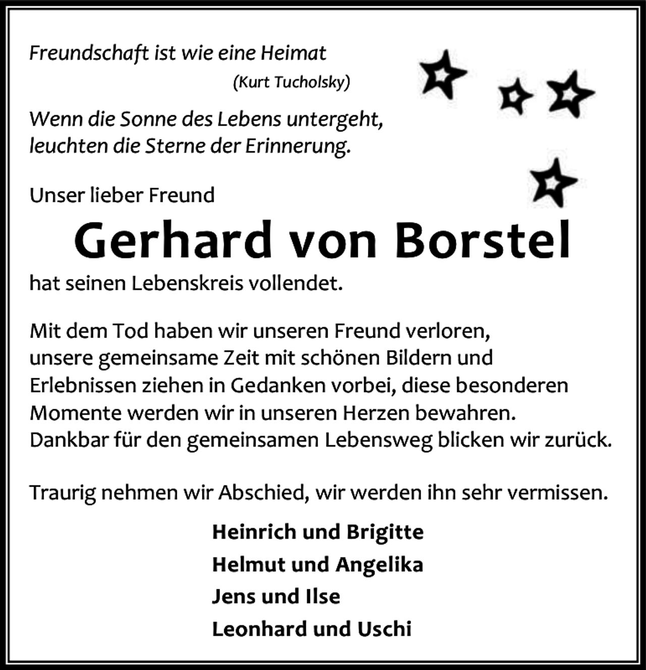<p>Freundschaft ist wie eine Heimat<br />(Kurt Tucholsky)</p><p>Wenn die Sonne des Lebens untergeht,<br />leuchten die Sterne der Erinnerung.<br />Unser lieber Freund</p><p>Gerhard von Borstel</p><p>hat seinen Lebenskreis vollendet.</p><p>Mit dem Tod haben wir unseren Freund verloren,<br />unsere gemeinsame Zeit mit schönen Bildern und<br />Erlebnissen ziehen in Gedanken vorbei, diese besonderen<br />Momente werden wir in unseren Herzen bewahren.<br />Dankbar für den gemeinsamen Lebensweg blicken wir zurück.<br />Traurig nehmen wir Abschied, wir werden ihn sehr vermissen.<br />Heinrich und Brigitte<br />Helmut und Angelika<br />Jens und Ilse<br />Leonhard und Uschi</p>