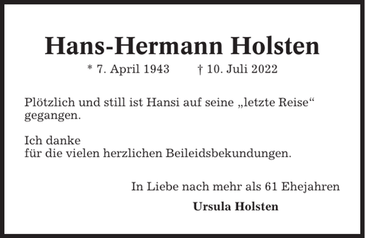 <p>Hans-Hermann Holsten<br />* 7. April 1943</p><p>† 10. Juli 2022</p><p>Plötzlich und still ist Hansi auf seine „letzte Reise“<br />gegangen.<br />Ich danke<br />für die vielen herzlichen Beileidsbekundungen.<br />In Liebe nach mehr als 61 Ehejahren<br />Ursula Holsten</p>