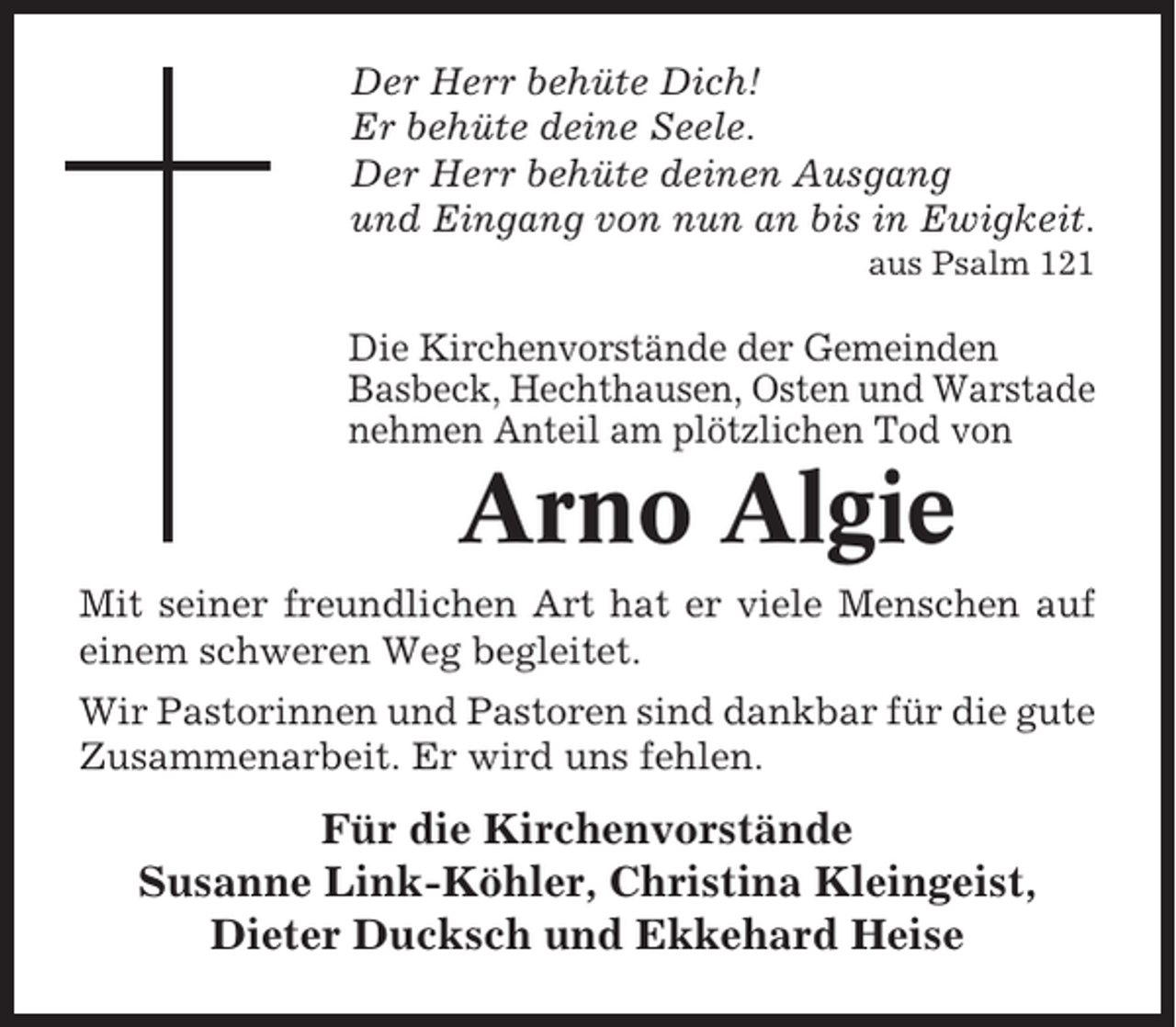 <p>Der Herr behüte Dich!<br />Er behüte deine Seele.<br />Der Herr behüte deinen Ausgang<br />und Eingang von nun an bis in Ewigkeit.<br />aus Psalm 121</p><p>Die Kirchenvorstände der Gemeinden<br />Basbeck, Hechthausen, Osten und Warstade<br />nehmen Anteil am plötzlichen Tod von</p><p>Arno Algie<br />Mit seiner freundlichen Art hat er viele Menschen auf<br />einem schweren Weg begleitet.<br />Wir Pastorinnen und Pastoren sind dankbar für die gute<br />Zusammenarbeit. Er wird uns fehlen.</p><p>Für die Kirchenvorstände<br />Susanne Link-Köhler, Christina Kleingeist,<br />Dieter Ducksch und Ekkehard Heise</p>