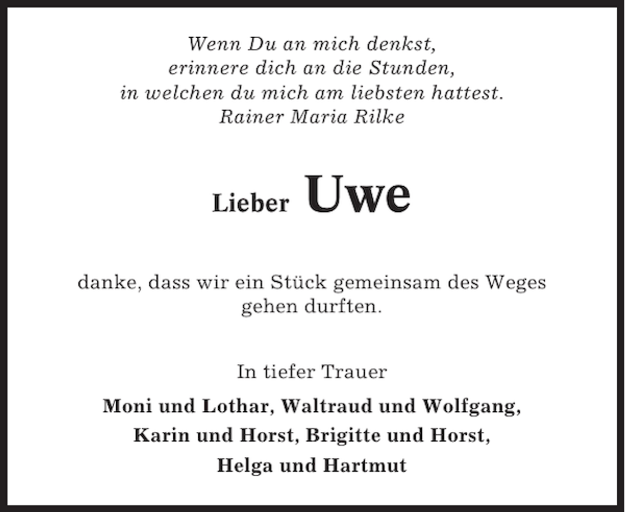 <p>Wenn Du an mich denkst,<br />erinnere dich an die Stunden,<br />in welchen du mich am liebsten hattest.<br />Rainer Maria Rilke</p><p>Lieber</p><p>Uwe</p><p>danke, dass wir ein Stück gemeinsam des Weges<br />gehen durften.<br />In tiefer Trauer<br />Moni und Lothar, Waltraud und Wolfgang,<br />Karin und Horst, Brigitte und Horst,<br />Helga und Hartmut</p>