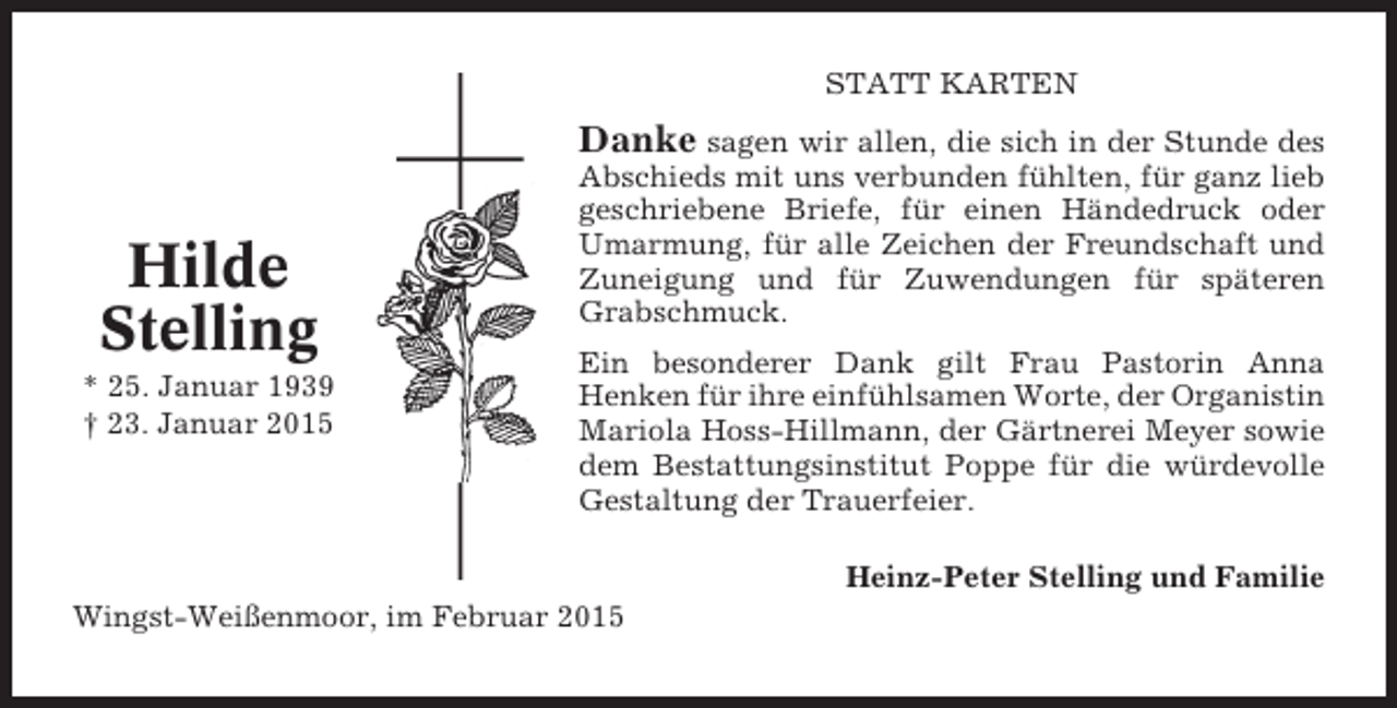 <p>Oberndorf, den 9. April 2013<br />Weinet nicht, ich hab’ es überwunden,<br />bin befreit STATT Qual,<br />von meiner KARTEN<br />doch lasst mich in stillen Stunden<br />bei euch sein, so manches Mal.<br />sagen wir allen, die sich in der Stunde des<br />Was ich getan in meinem Leben,<br />Abschiedsich tat es nur für euch, gegeben,<br />mit uns verbunden fühlten, für ganz lieb<br />was ich gekonnt, hab ich<br />als Dank bleibt einig unter euch.<br />geschriebene Briefe, für einen Händedruck oder</p><p>Danke</p><p>Hilde<br />Stelling<br />* 25. Januar 1939<br />† 23. Januar 2015</p><p>Umarmung, für alle Zeichen der Freundschaft und<br />Zuneigung und für Zuwendungen für späteren<br />Grabschmuck.</p><p>Elisabet (Liesel)<br />Glameyer<br />Ein besonderer Dank gilt Frau</p><p>Pastorin Anna<br />geb. Lange<br />Henken für ihre einfühlsamen Worte, der Organistin<br />* 24. Januar 1929<br />† 9. April der<br />Mariola Hoss-Hillmann, 2013 Gärtnerei Meyer sowie<br />dem Bestattungsinstitut Poppe für die würdevolle<br />In Liebe nehmen wir Abschied<br />Gestaltung derGünther und Ingrid<br />Trauerfeier.</p><p>Wingst-Weißenmoor, im Februar 2015</p><p>Katja und Wolfgang<br />mit Joshua und Lilith<br />Tobias und Sandra<br />Heinz-Peter<br />Ulli und Gaby<br />Heino und Sigrid<br />Dennis und Dajana<br />Kirsten und Michael<br />mit Mareike und Svenja</p><p>Stelling und Familie</p>