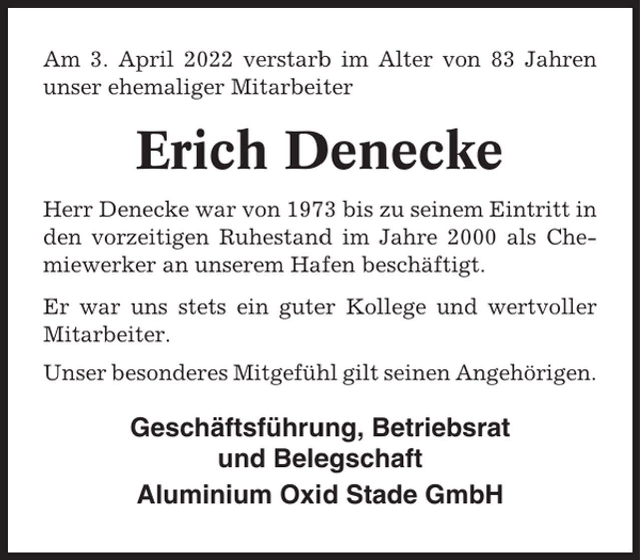 <p>Am 3. April 2022 verstarb im Alter von 83 Jahren<br />unser ehemaliger Mitarbeiter</p><p>Erich Denecke<br />Herr Denecke war von 1973 bis zu seinem Eintritt in<br />den vorzeitigen Ruhestand im Jahre 2000 als Chemiewerker an unserem Hafen beschäftigt.<br />Er war uns stets ein guter Kollege und wertvoller<br />Mitarbeiter.<br />Unser besonderes Mitgefühl gilt seinen Angehörigen.</p><p>Geschäftsführung, Betriebsrat<br />und Belegschaft<br />Aluminium Oxid Stade GmbH</p>