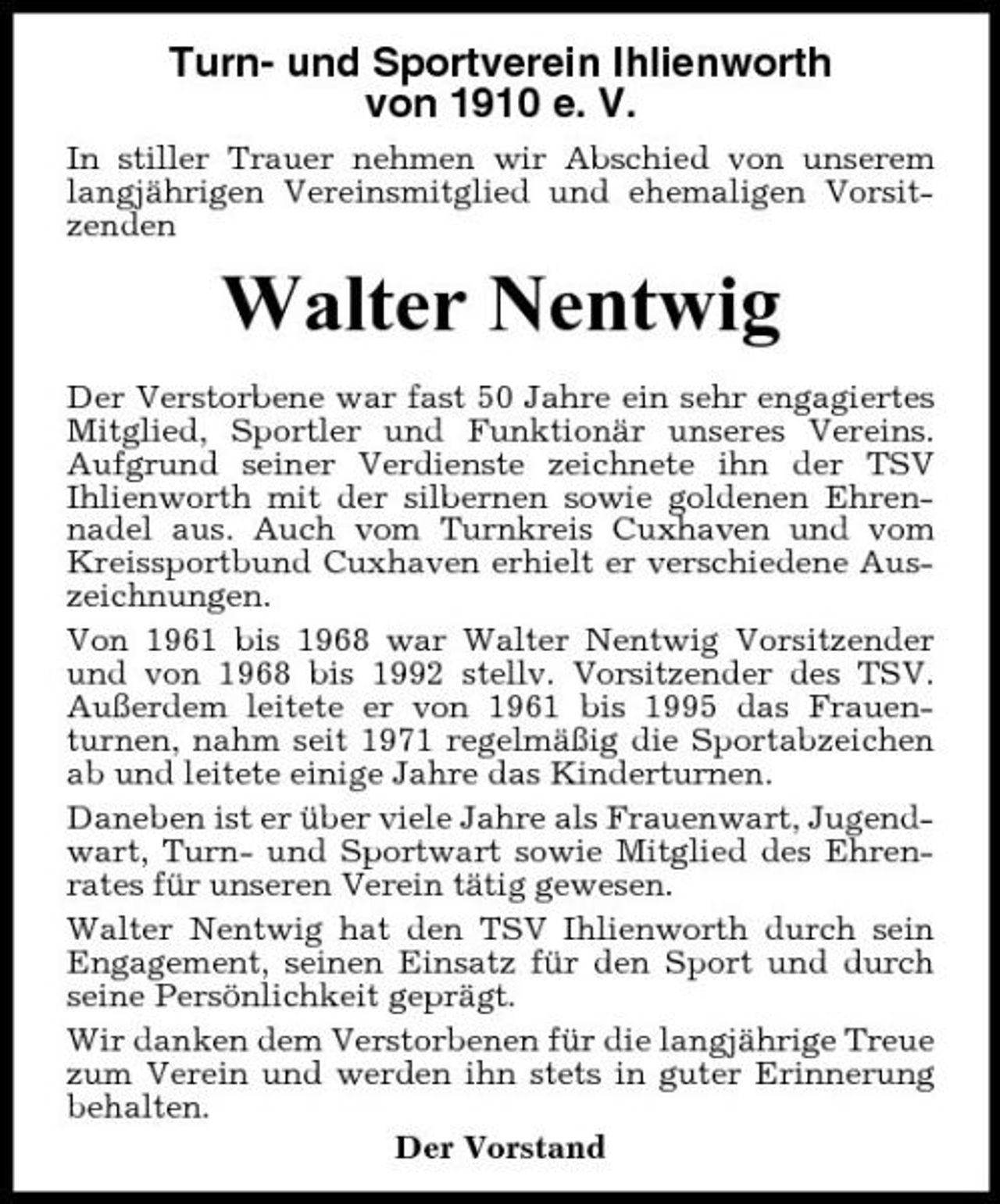 <p>Turn- und Sportverein Ihlienworth von 1910 e. V.<br />In stiller Trauer nehmen wir Abschied von unserem langjährigen Vereinsmitglied und ehemaligen Vorsitzenden</p><p>Walter Nentwig<br />Der Verstorbene war fast 50 Jahre ein sehr engagiertes Mitglied, Sportler und Funktionär unseres Vereins. Aufgrund seiner Verdienste zeichnete ihn der TSV Ihlienworth mit der silbernen sowie goldenen Ehrennadel aus. Auch vom Turnkreis Cuxhaven und vom Kreissportbund Cuxhaven erhielt er verschiedene Auszeichnungen. Von 1961 bis 1968 war Walter Nentwig Vorsitzender und von 1968 bis 1992 stellv. Vorsitzender des TSV. Außerdem leitete er von 1961 bis 1995 das Frauenturnen, nahm seit 1971 regelmäßig die Sportabzeichen ab und leitete einige Jahre das Kinderturnen. Daneben ist er über viele Jahre als Frauenwart, Jugendwart, Turn- und Sportwart sowie Mitglied des Ehrenrates für unseren Verein tätig gewesen. Walter Nentwig hat den TSV Ihlienworth durch sein Engagement, seinen Einsatz für den Sport und durch seine Persönlichkeit geprägt. Wir danken dem Verstorbenen für die langjährige Treue zum Verein und werden ihn stets in guter Erinnerung behalten. Der Vorstand</p>
