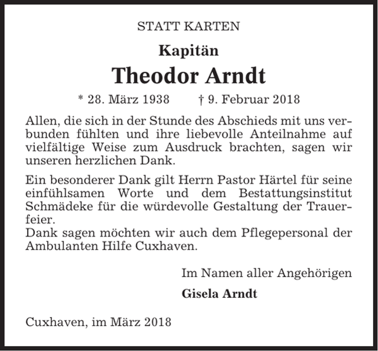 <p>STATT KARTEN</p><p>Kapitän</p><p>Theodor Arndt<br />* 28. März 1938</p><p>† 9. Februar 2018</p><p>Allen, die sich in der Stunde des Abschieds mit uns verbunden fühlten und ihre liebevolle Anteilnahme auf<br />vielfältige Weise zum Ausdruck brachten, sagen wir<br />unseren herzlichen Dank.<br />Ein besonderer Dank gilt Herrn Pastor Härtel für seine<br />einfühlsamen Worte und dem Bestattungsinstitut<br />Schmädeke für die würdevolle Gestaltung der Trauerfeier.<br />Dank sagen möchten wir auch dem Pflegepersonal der<br />Ambulanten Hilfe Cuxhaven.<br />Im Namen aller Angehörigen<br />Gisela Arndt<br />Cuxhaven, im März 2018</p>