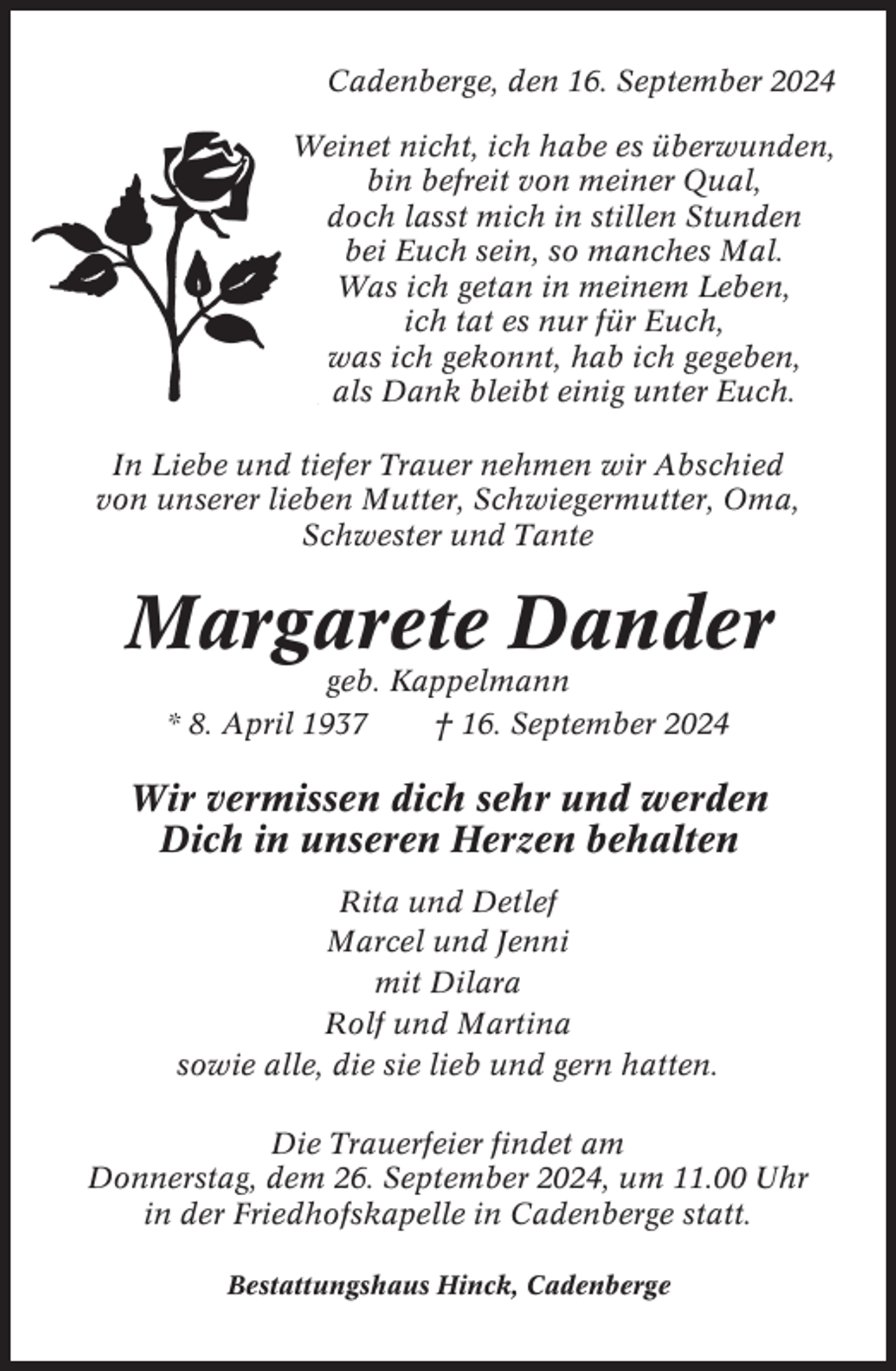 <p>Cadenberge, den 16. September 2024<br />Weinet nicht, ich habe es überwunden,<br />bin befreit von meiner Qual,<br />doch lasst mich in stillen Stunden<br />bei Euch sein, so manches Mal.<br />Was ich getan in meinem Leben,<br />ich tat es nur für Euch,<br />was ich gekonnt, hab ich gegeben,<br />als Dank bleibt einig unter Euch.<br />In Liebe und tiefer Trauer nehmen wir Abschied<br />von unserer lieben Mutter, Schwiegermutter, Oma,<br />Schwester und Tante</p><p>Margarete Dander<br />geb. Kappelmann<br />* 8. April 1937<br />† 16. September 2024</p><p>Wir vermissen dich sehr und werden<br />Dich in unseren Herzen behalten<br />Rita und Detlef<br />Marcel und Jenni<br />mit Dilara<br />Rolf und Martina<br />sowie alle, die sie lieb und gern hatten.<br />Die Trauerfeier findet am<br />Donnerstag, dem 26. September 2024, um 11.00 Uhr<br />in der Friedhofskapelle in Cadenberge statt.<br />Bestattungshaus Hinck, Cadenberge</p>