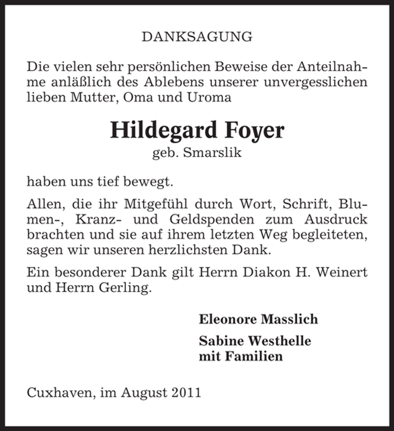 <p>DANKSAGUNG<br />Die vielen sehr persönlichen Beweise der Anteilnahme anläßlich des Ablebens unserer unvergesslichen<br />lieben Mutter, Oma und Uroma</p><p>Hildegard Foyer<br />geb. Smarslik<br />haben uns tief bewegt.<br />Allen, die ihr Mitgefühl durch Wort, Schrift, Blumen-, Kranz- und Geldspenden zum Ausdruck<br />brachten und sie auf ihrem letzten Weg begleiteten,<br />sagen wir unseren herzlichsten Dank.<br />Ein besonderer Dank gilt Herrn Diakon H. Weinert<br />und Herrn Gerling.<br />Eleonore Masslich<br />Sabine Westhelle<br />mit Familien<br />Cuxhaven, im August 2011</p>