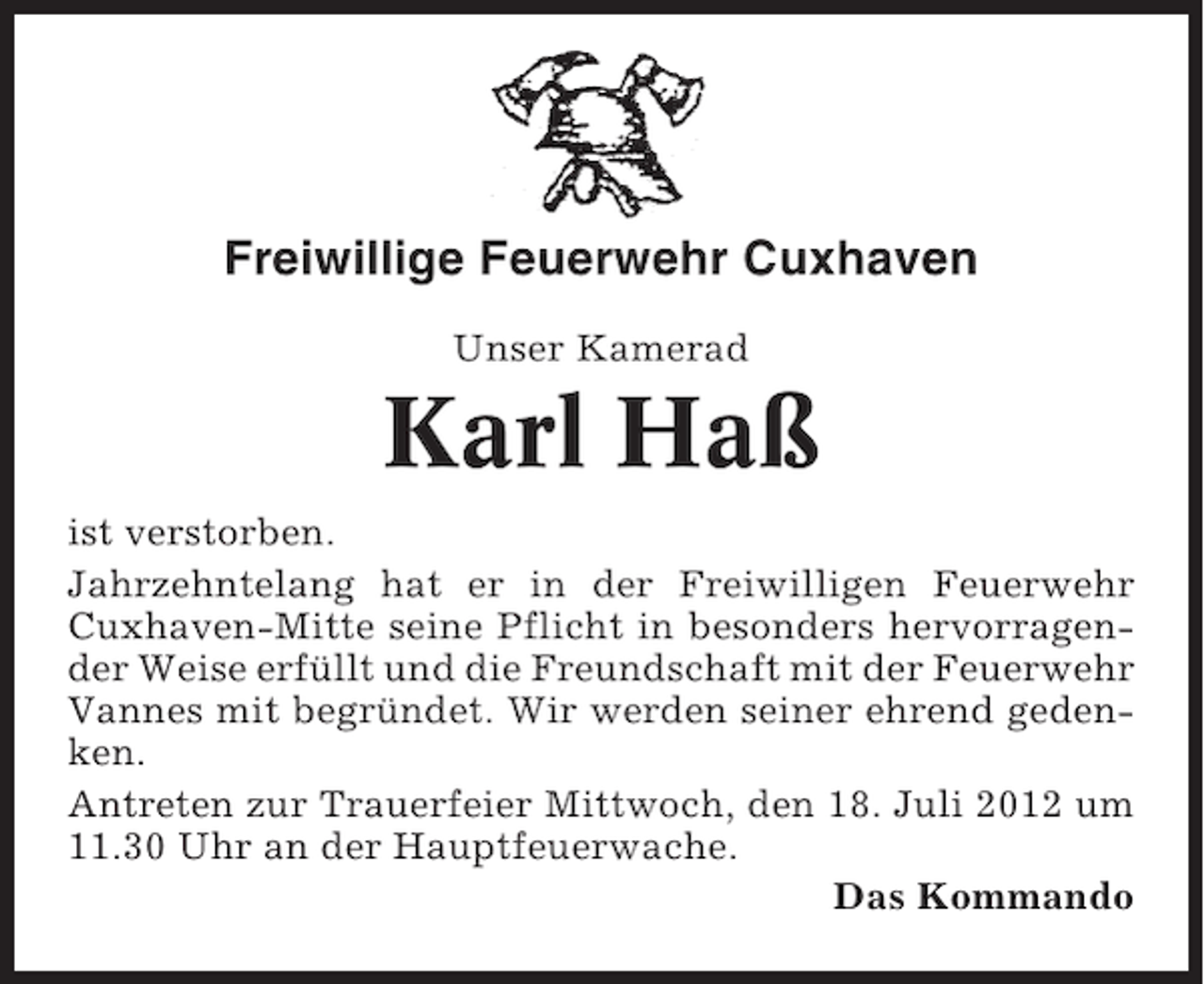 <p>Freiwillige Feuerwehr Cuxhaven<br />Unser Kamerad</p><p>Karl Haß<br />ist verstorben.<br />Jahrzehntelang hat er in der Freiwilligen Feuerwehr<br />Cuxhaven-Mitte seine Pflicht in besonders hervorragender Weise erfüllt und die Freundschaft mit der Feuerwehr<br />Vannes mit begründet. Wir werden seiner ehrend gedenken.<br />Antreten zur Trauerfeier Mittwoch, den 18. Juli 2012 um<br />11.30 Uhr an der Hauptfeuerwache.<br />Das Kommando</p>
