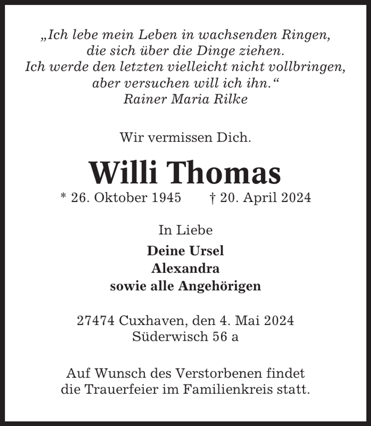 <p>„Ich lebe mein Leben in wachsenden Ringen,<br />die sich über die Dinge ziehen.<br />Ich werde den letzten vielleicht nicht vollbringen,<br />aber versuchen will ich ihn.“<br />Rainer Maria Rilke<br />Wir vermissen Dich.</p><p>Willi Thomas<br />* 26. Oktober 1945</p><p>† 20. April 2024</p><p>In Liebe<br />Deine Ursel<br />Alexandra<br />sowie alle Angehörigen<br />27474 Cuxhaven, den 4. Mai 2024<br />Süderwisch 56 a<br />Auf Wunsch des Verstorbenen findet<br />die Trauerfeier im Familienkreis statt.</p>