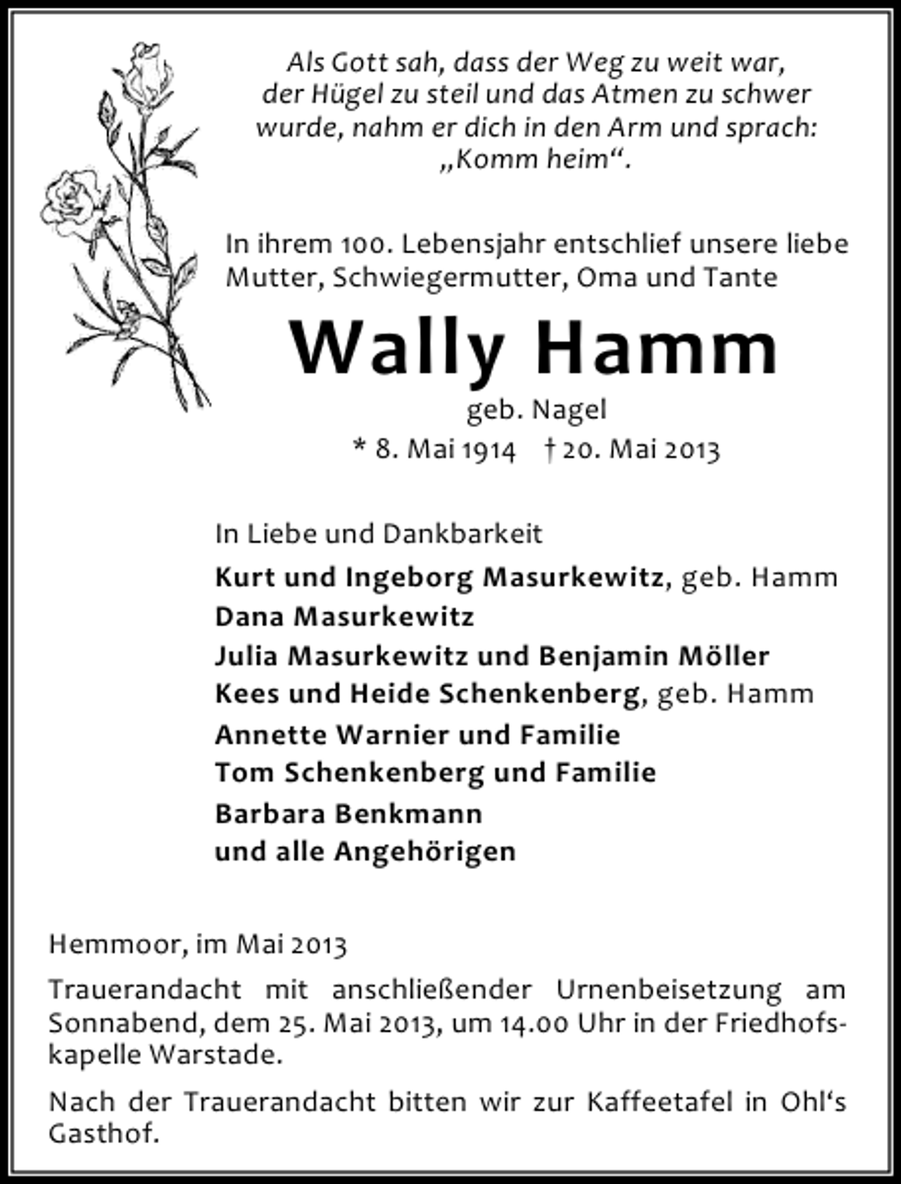 <p>Als Gott sah, dass der Weg zu weit war,<br />der Hügel zu steil und das Atmen zu schwer<br />wurde, nahm er dich in den Arm und sprach:<br />„Komm heim“.<br />In ihrem 100. Lebensjahr entschlief unsere liebe<br />Mutter, Schwiegermutter, Oma und Tante</p><p>Wally Hamm<br />geb. Nagel<br />* 8. Mai 1914 † 20. Mai 2013</p><p>In Liebe und Dankbarkeit<br />Kurt und Ingeborg Masurkewitz, geb. Hamm<br />Dana Masurkewitz<br />Julia Masurkewitz und Benjamin Möller<br />Kees und Heide Schenkenberg, geb. Hamm<br />Annette Warnier und Familie<br />Tom Schenkenberg und Familie<br />Barbara Benkmann<br />und alle Angehörigen<br />Hemmoor, im Mai 2013<br />Trauerandacht mit anschließender Urnenbeisetzung am<br />Sonnabend, dem 25. Mai 2013, um 14.00 Uhr in der Friedhofskapelle Warstade.<br />Nach der Trauerandacht bitten wir zur Kaffeetafel in Ohl‘s<br />Gasthof.</p>