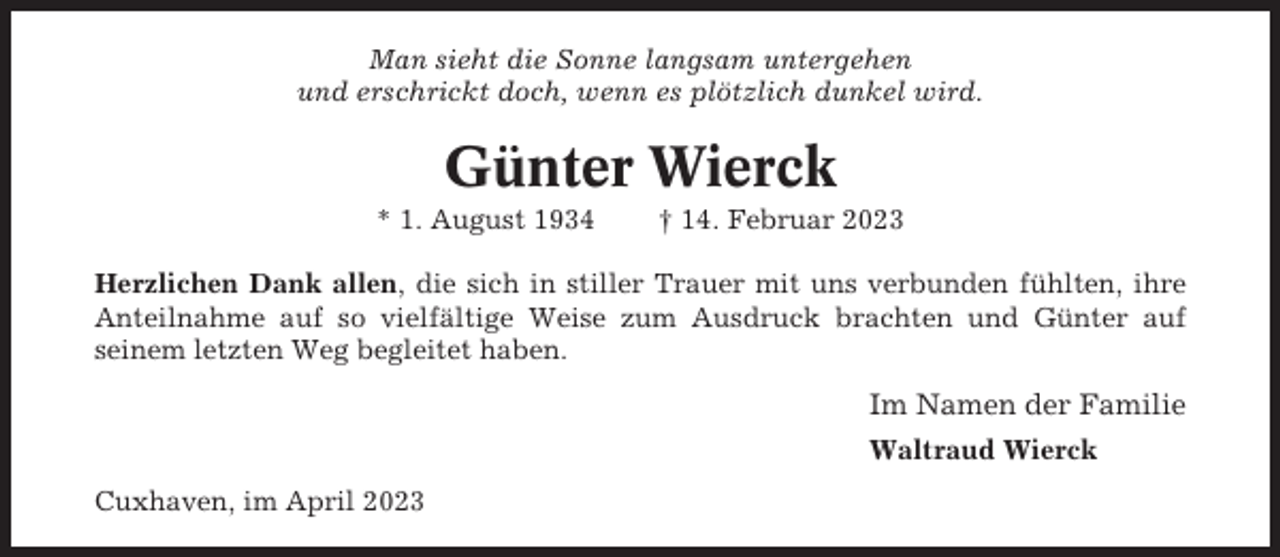 <p>Man sieht die Sonne langsam untergehen<br />und erschrickt doch, wenn es plötzlich dunkel wird.</p><p>Günter Wierck<br />* 1. August 1934</p><p>† 14. Februar 2023</p><p>Herzlichen Dank allen, die sich in stiller Trauer mit uns verbunden fühlten, ihre<br />Anteilnahme auf so vielfältige Weise zum Ausdruck brachten und Günter auf<br />seinem letzten Weg begleitet haben.</p><p>Im Namen der Familie<br />Waltraud Wierck<br />Cuxhaven, im April 2023</p>