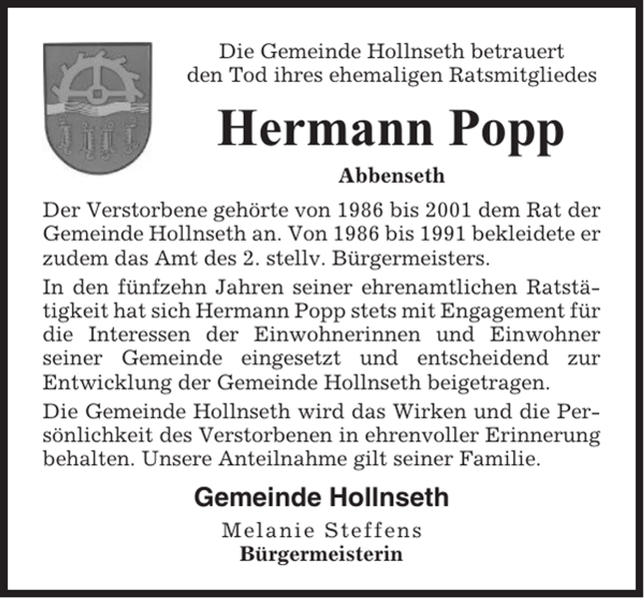 <p>Die Gemeinde Hollnseth betrauert<br />den Tod ihres ehemaligen Ratsmitgliedes</p><p>Hermann Popp<br />Abbenseth<br />Der Verstorbene gehörte von 1986 bis 2001 dem Rat der<br />Gemeinde Hollnseth an. Von 1986 bis 1991 bekleidete er<br />zudem das Amt des 2. stellv. Bürgermeisters.<br />In den fünfzehn Jahren seiner ehrenamtlichen Ratstätigkeit hat sich Hermann Popp stets mit Engagement für<br />die Interessen der Einwohnerinnen und Einwohner<br />seiner Gemeinde eingesetzt und entscheidend zur<br />Entwicklung der Gemeinde Hollnseth beigetragen.<br />Die Gemeinde Hollnseth wird das Wirken und die Persönlichkeit des Verstorbenen in ehrenvoller Erinnerung<br />behalten. Unsere Anteilnahme gilt seiner Familie.</p><p>Gemeinde Hollnseth<br />Melanie Steffens<br />Bürgermeisterin</p>