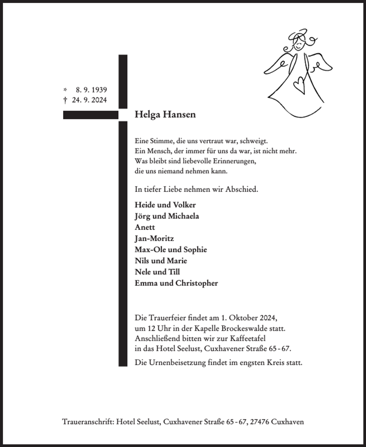 <p>* 8. 9. 1939<br />† 24. 9. 2024</p><p>Helga Hansen<br />Eine Stimme, die uns vertraut war, schweigt.<br />Ein Mensch, der immer für uns da war, ist nicht mehr.<br />Was bleibt sind liebevolle Erinnerungen,<br />die uns niemand nehmen kann.</p><p>In tiefer Liebe nehmen wir Abschied.<br />Heide und Volker<br />Jörg und Michaela<br />Anett<br />Jan-Moritz<br />Max-Ole und Sophie<br />Nils und Marie<br />Nele und Till<br />Emma und Christopher</p><p>Die Trauerfeier ﬁndet am 1. Oktober 2024,<br />um 12 Uhr in der Kapelle Brockeswalde statt.<br />Anschließend bitten wir zur Kaffeetafel<br />in das Hotel Seelust, Cuxhavener Straße 65 - 67.<br />Die Urnenbeisetzung findet im engsten Kreis statt.</p><p>Traueranschrift: Hotel Seelust, Cuxhavener Straße 65 - 67, 27476 Cuxhaven</p>