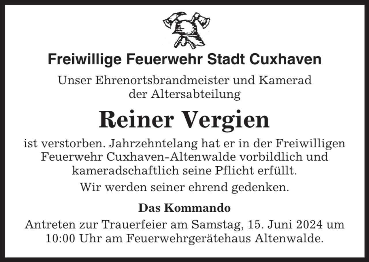 <p>Freiwillige Feuerwehr Stadt Cuxhaven<br />Unser Ehrenortsbrandmeister und Kamerad<br />der Altersabteilung</p><p>Reiner Vergien<br />ist verstorben. Jahrzehntelang hat er in der Freiwilligen<br />Feuerwehr Cuxhaven-Altenwalde vorbildlich und<br />kameradschaftlich seine Pflicht erfüllt.<br />Wir werden seiner ehrend gedenken.<br />Das Kommando<br />Antreten zur Trauerfeier am Samstag, 15. Juni 2024 um<br />10:00 Uhr am Feuerwehrgerätehaus Altenwalde.</p>
