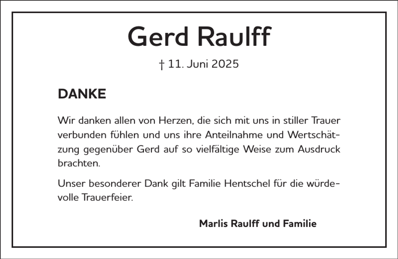 <p>Gerd Raulff<br />† 11. Juni 2025</p><p>DANKE<br />Wir danken allen von Herzen, die sich mit uns in stiller Trauer<br />verbunden fühlen und uns ihre Anteilnahme und Wertschätzung gegenüber Gerd auf so vielfältige Weise zum Ausdruck<br />brachten.<br />Unser besonderer Dank gilt Familie Hentschel für die würdevolle Trauerfeier.<br />Marlis Raulff und Familie</p>