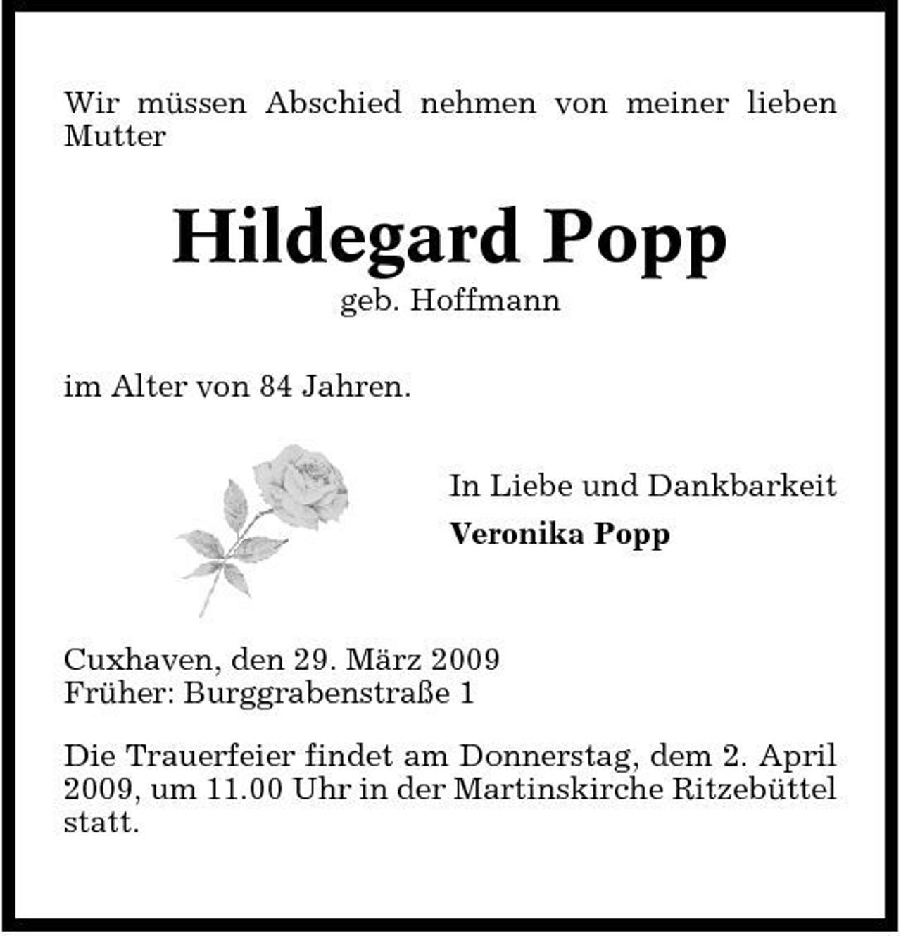 <p>Wir müssen Abschied nehmen von meiner lieben Mutter</p><p>Hildegard Popp<br />geb. Hoffmann im Alter von 84 Jahren. In Liebe und Dankbarkeit Veronika Popp</p><p>Cuxhaven, den 29. März 2009 Früher: Burggrabenstraße 1 Die Trauerfeier findet am Donnerstag, dem 2. April 2009, um 11.00 Uhr in der Martinskirche Ritzebüttel statt.</p>