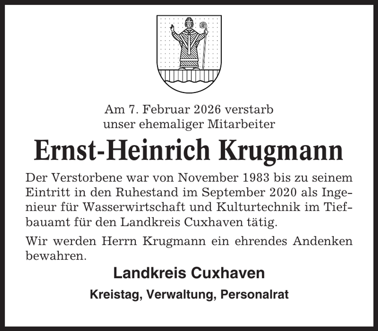 <p>Am 7. Februar 2026 verstarb<br />unser ehemaliger Mitarbeiter</p><p>Ernst-Heinrich Krugmann<br />Der Verstorbene war von November 1983 bis zu seinem<br />Eintritt in den Ruhestand im September 2020 als Ingenieur für Wasserwirtschaft und Kulturtechnik im Tiefbauamt für den Landkreis Cuxhaven tätig.<br />Wir werden Herrn Krugmann ein ehrendes Andenken<br />bewahren.</p><p>Landkreis Cuxhaven<br />Kreistag, Verwaltung, Personalrat</p>
