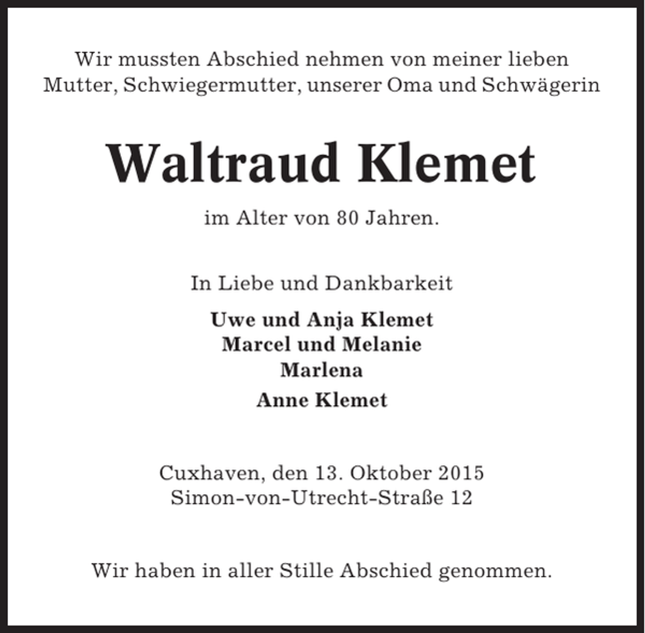 <p>Wir mussten Abschied nehmen von meiner lieben<br />Mutter, Schwiegermutter, unserer Oma und Schwägerin</p>
<p>Waltraud Klemet<br />im Alter von 80 Jahren.<br />In Liebe und Dankbarkeit<br />Uwe und Anja Klemet<br />Marcel und Melanie<br />Marlena<br />Anne Klemet</p>
<p>Cuxhaven, den 13. Oktober 2015<br />Simon-von-Utrecht-Straße 12<br />Wir haben in aller Stille Abschied genommen.</p>