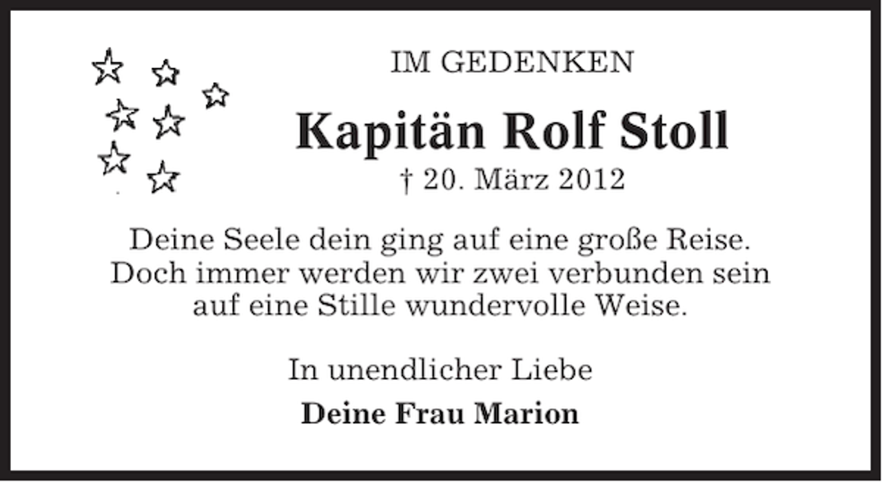 <p>IM GEDENKEN</p><p>Kapitän Rolf Stoll<br />† 20. März 2012<br />Deine Seele dein ging auf eine große Reise.<br />Doch immer werden wir zwei verbunden sein<br />auf eine Stille wundervolle Weise.<br />In unendlicher Liebe<br />Deine Frau Marion</p>
