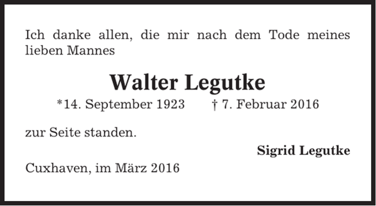 <p>Ich danke allen, die mir nach dem Tode meines<br />lieben Mannes</p><p>Walter Legutke<br />*14. September 1923</p><p>† 7. Februar 2016</p><p>zur Seite standen.<br />Sigrid Legutke<br />Cuxhaven, im März 2016</p>