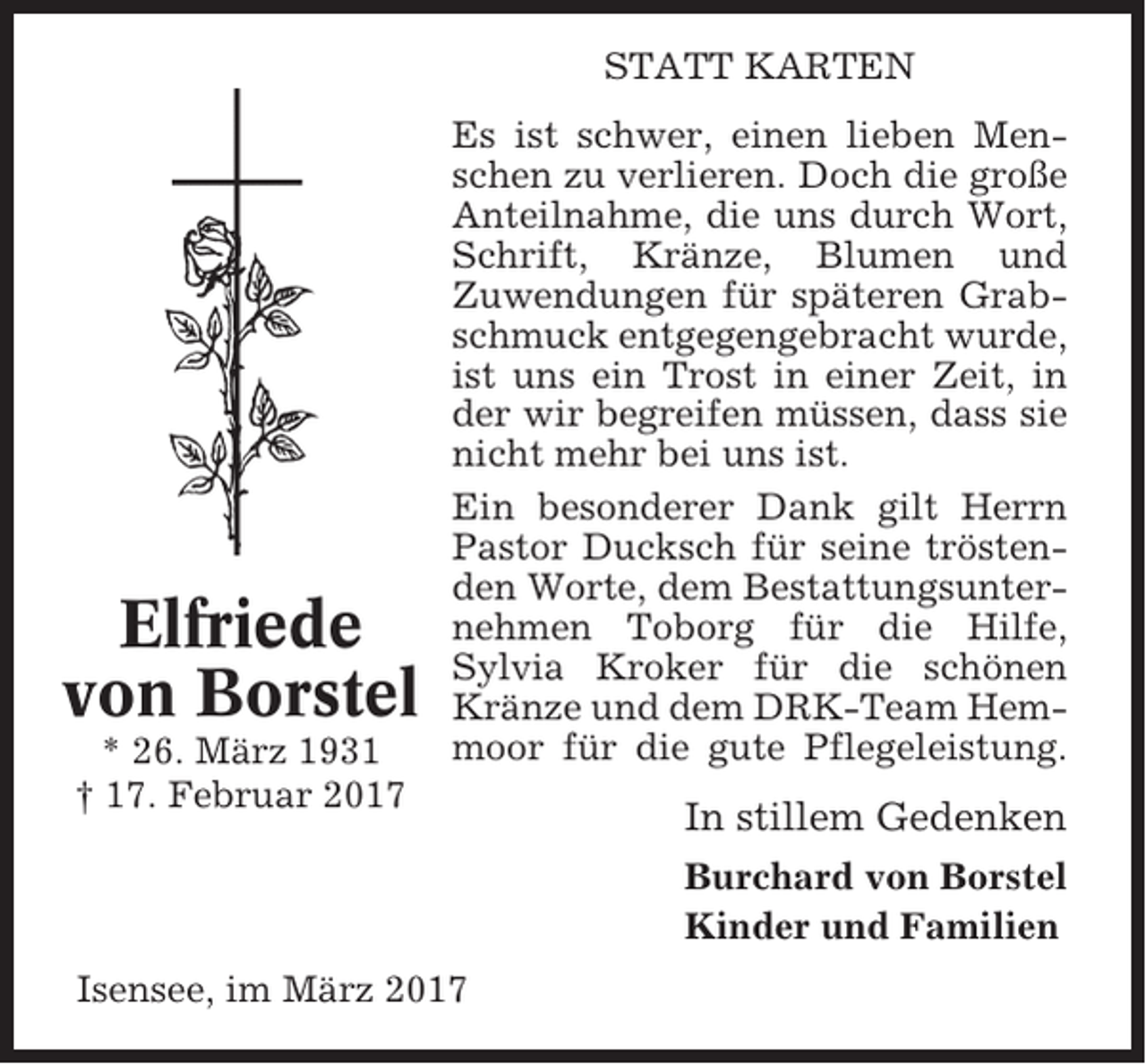 <p>STATT KARTEN</p><p>Elfriede<br />von Borstel<br />* 26. März 1931<br />† 17. Februar 2017</p><p>Es ist schwer, einen lieben Menschen zu verlieren. Doch die große<br />Anteilnahme, die uns durch Wort,<br />Schrift, Kränze, Blumen und<br />Zuwendungen für späteren Grabschmuck entgegengebracht wurde,<br />ist uns ein Trost in einer Zeit, in<br />der wir begreifen müssen, dass sie<br />nicht mehr bei uns ist.<br />Ein besonderer Dank gilt Herrn<br />Pastor Ducksch für seine tröstenden Worte, dem Bestattungsunternehmen Toborg für die Hilfe,<br />Sylvia Kroker für die schönen<br />Kränze und dem DRK-Team Hemmoor für die gute Pflegeleistung.</p><p>In stillem Gedenken<br />Burchard von Borstel<br />Kinder und Familien</p><p>Isensee, im März 2017</p>