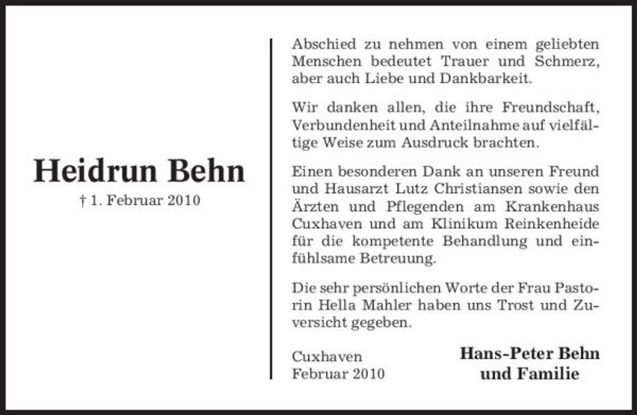 <p>Abschied zu nehmen von einem geliebten Menschen bedeutet Trauer und Schmerz, aber auch Liebe und Dankbarkeit. Wir danken allen, die ihre Freundschaft, Verbundenheit und Anteilnahme auf vielfältige Weise zum Ausdruck brachten.</p><p>Heidrun Behn<br />† 1. Februar 2010</p><p>Einen besonderen Dank an unseren Freund und Hausarzt Lutz Christiansen sowie den Ärzten und Pflegenden am Krankenhaus Cuxhaven und am Klinikum Reinkenheide für die kompetente Behandlung und einfühlsame Betreuung. Die sehr persönlichen Worte der Frau Pastorin Hella Mahler haben uns Trost und Zuversicht gegeben. Cuxhaven Februar 2010</p><p>Hans-Peter Behn und Familie</p>