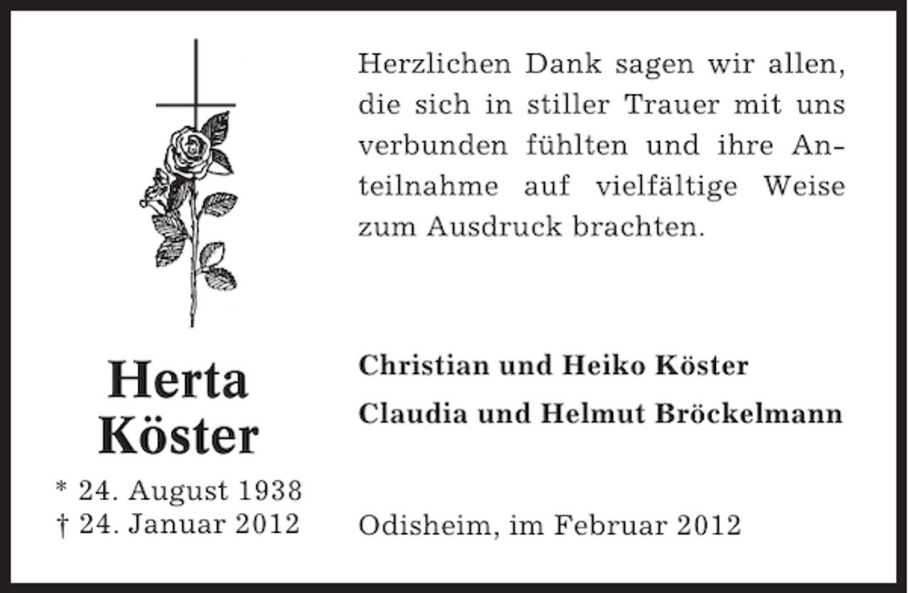 <p>Herzlichen Dank sagen wir allen,<br />die sich in stiller Trauer mit uns<br />verbunden fühlten und ihre Anteilnahme auf vielfältige Weise<br />zum Ausdruck brachten.</p><p>Herta<br />Köster<br />* 24. August 1938<br />† 24. Januar 2012</p><p>Christian und Heiko Köster<br />Claudia und Helmut Bröckelmann</p><p>Odisheim, im Februar 2012</p>