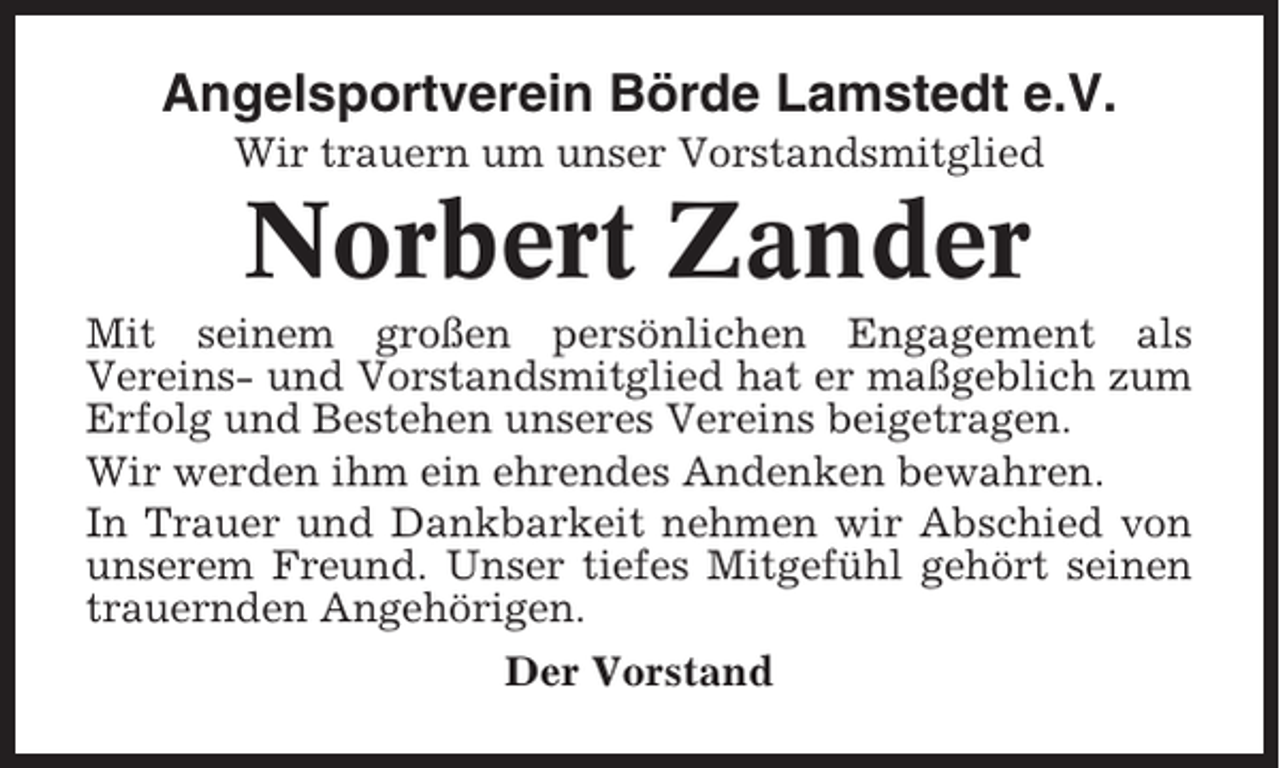 <p>Angelsportverein Börde Lamstedt e.V.<br />Wir trauern um unser Vorstandsmitglied</p><p>Norbert Zander<br />Mit seinem großen persönlichen Engagement als<br />Vereins- und Vorstandsmitglied hat er maßgeblich zum<br />Erfolg und Bestehen unseres Vereins beigetragen.<br />Wir werden ihm ein ehrendes Andenken bewahren.<br />In Trauer und Dankbarkeit nehmen wir Abschied von<br />unserem Freund. Unser tiefes Mitgefühl gehört seinen<br />trauernden Angehörigen.<br />Der Vorstand</p>