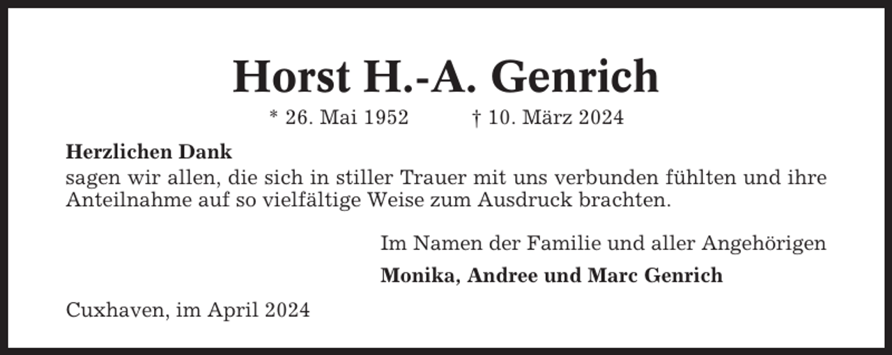 <p>Horst H.-A. Genrich<br />* 26. Mai 1952</p><p>† 10. März 2024</p><p>Herzlichen Dank<br />sagen wir allen, die sich in stiller Trauer mit uns verbunden fühlten und ihre<br />Anteilnahme auf so vielfältige Weise zum Ausdruck brachten.<br />Im Namen der Familie und aller Angehörigen<br />Monika, Andree und Marc Genrich<br />Cuxhaven, im April 2024</p>
