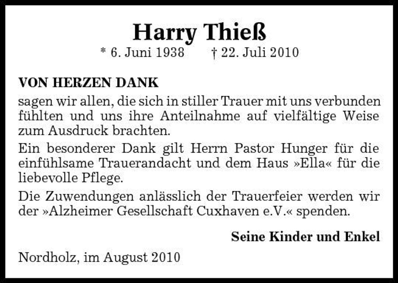 <p>Harry Thieß<br />* 6. Juni 1938 † 22. Juli 2010 VON HERZEN DANK sagen wir allen, die sich in stiller Trauer mit uns verbunden fühlten und uns ihre Anteilnahme auf vielfältige Weise zum Ausdruck brachten. Ein besonderer Dank gilt Herrn Pastor Hunger für die einfühlsame Trauerandacht und dem Haus »Ella« für die liebevolle Pflege. Die Zuwendungen anlässlich der Trauerfeier werden wir der »Alzheimer Gesellschaft Cuxhaven e.V.« spenden. Seine Kinder und Enkel Nordholz, im August 2010</p>