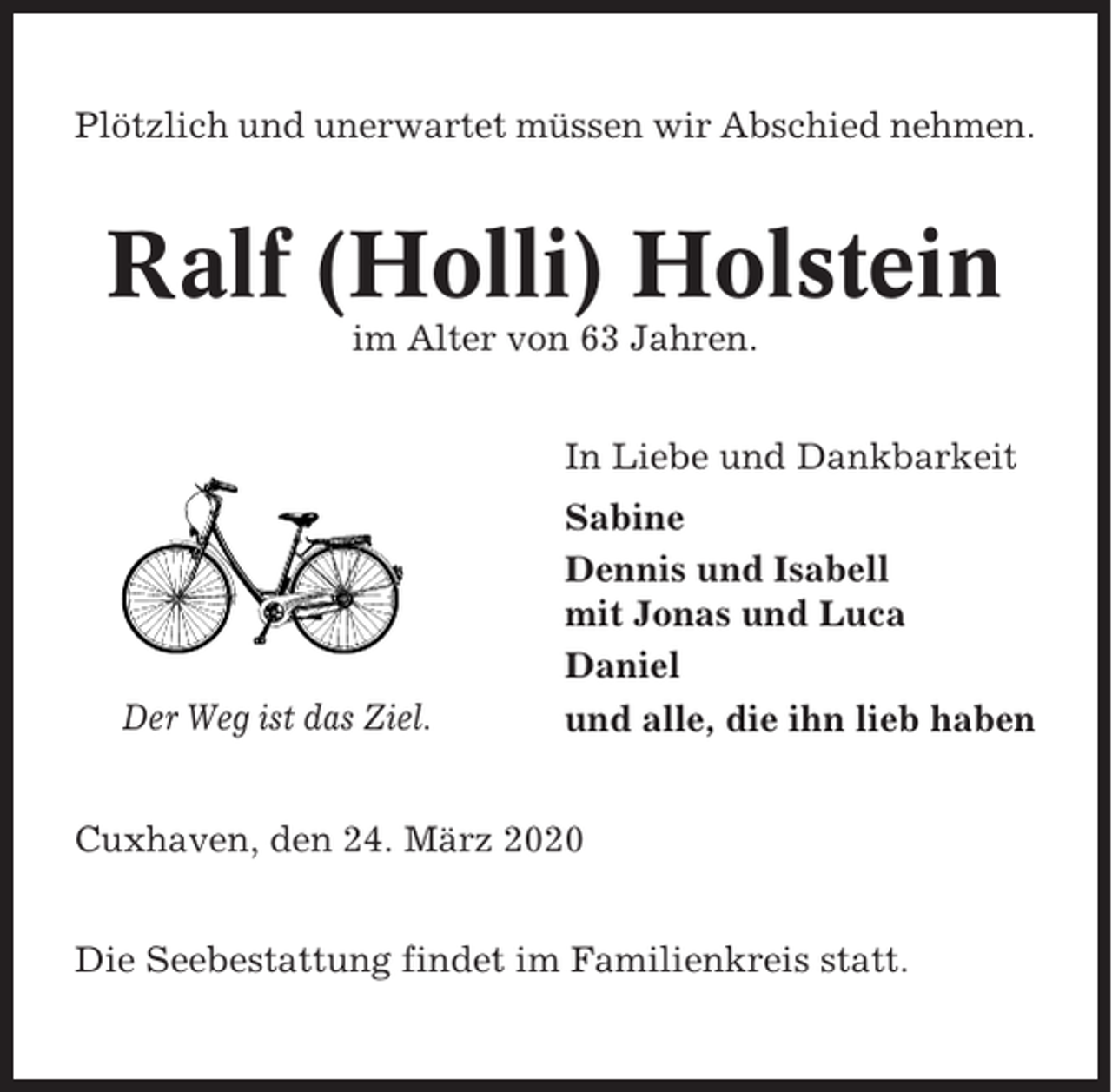 <p>Plötzlich und unerwartet müssen wir Abschied nehmen.</p><p>Ralf (Holli) Holstein<br />im Alter von 63 Jahren.<br />In Liebe und Dankbarkeit</p><p>Der Weg ist das Ziel.</p><p>Sabine<br />Dennis und Isabell<br />mit Jonas und Luca<br />Daniel<br />und alle, die ihn lieb haben</p><p>Cuxhaven, den 24. März 2020<br />Die Seebestattung findet im Familienkreis statt.</p>