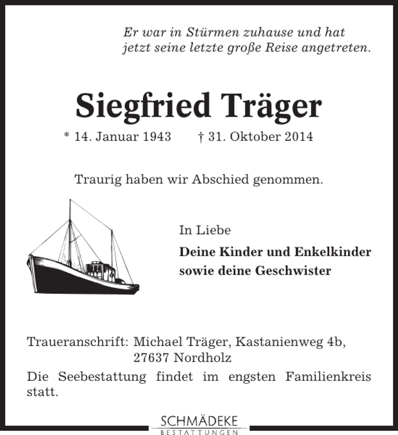 <p>Er war in Stürmen zuhause und hat<br />jetzt seine letzte große Reise angetreten.</p><p>Siegfried Träger<br />* 14. Januar 1943</p><p>† 31. Oktober 2014</p><p>Traurig haben wir Abschied genommen.</p><p>In Liebe<br />Deine Kinder und Enkelkinder<br />sowie deine Geschwister</p><p>Traueranschrift: Michael Träger, Kastanienweg 4b,<br />27637 Nordholz<br />Die Seebestattung findet im engsten Familienkreis<br />statt.</p>