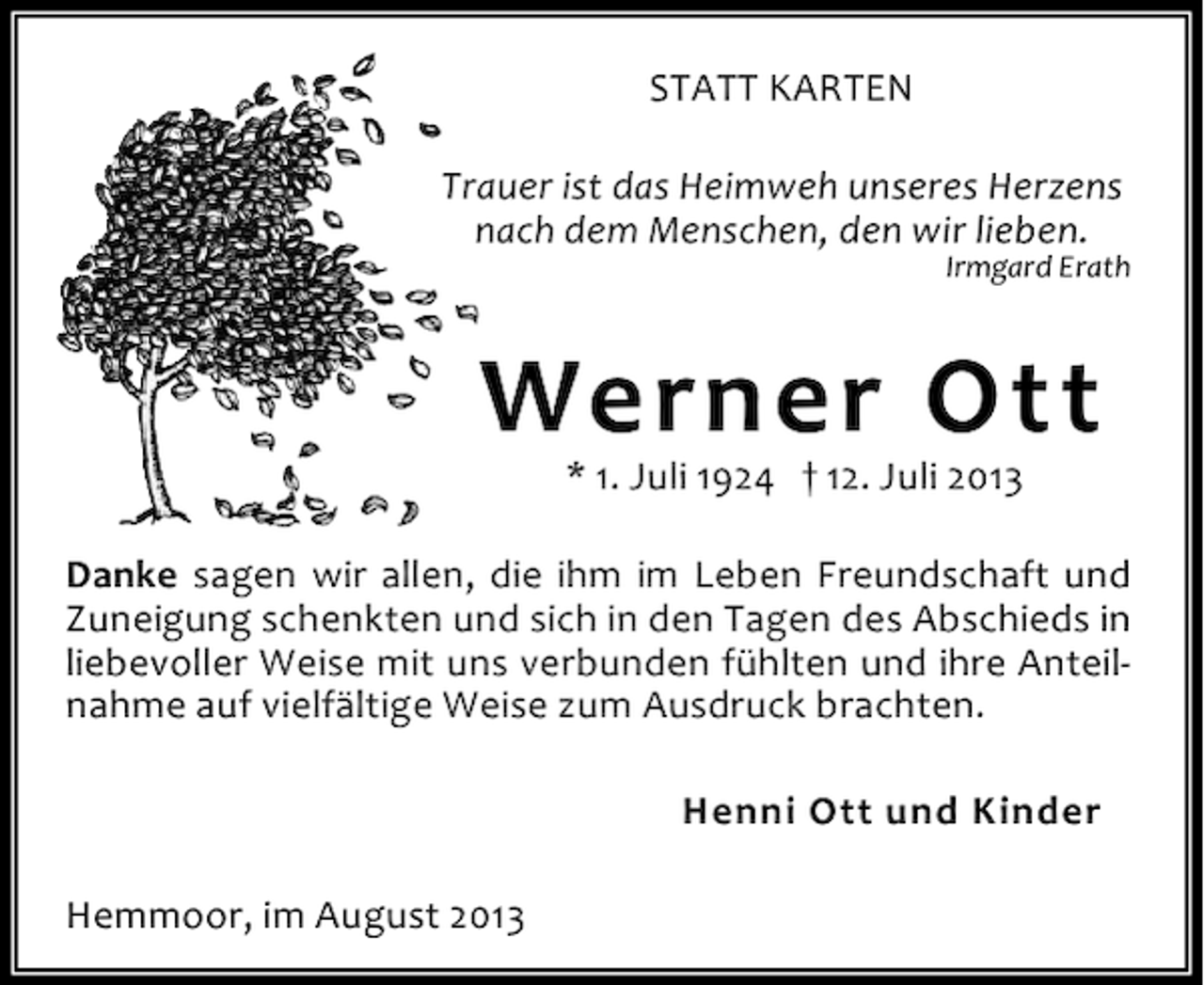 <p>STATT KARTEN<br />Trauer ist das Heimweh unseres Herzens<br />nach dem Menschen, den wir lieben.</p><p>Irmgard Erath</p><p>Werner Ott<br />* 1. Juli 1924 † 12. Juli 2013</p><p>Danke sagen wir allen, die ihm im Leben Freundschaft und<br />Zuneigung schenkten und sich in den Tagen des Abschieds in<br />liebevoller Weise mit uns verbunden fühlten und ihre Anteilnahme auf vielfältige Weise zum Ausdruck brachten.<br />Henni Ott und Kinder<br />Hemmoor, im August 2013</p>