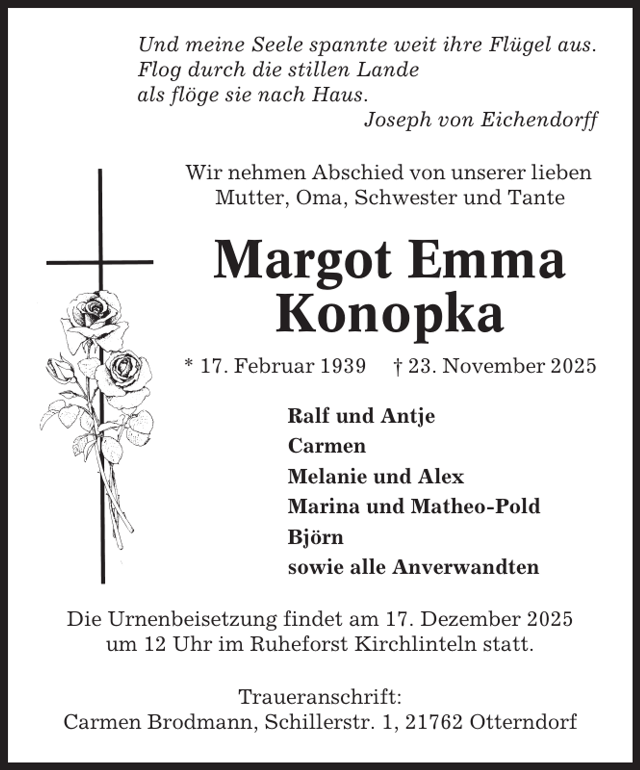 <p>Und meine Seele spannte weit ihre Flügel aus.<br />Flog durch die stillen Lande<br />als flöge sie nach Haus.<br />Joseph von Eichendorff<br />Wir nehmen Abschied von unserer lieben<br />Mutter, Oma, Schwester und Tante</p><p>Margot Emma<br />Konopka<br />* 17. Februar 1939</p><p>† 23. November 2025</p><p>Ralf und Antje<br />Carmen<br />Melanie und Alex<br />Marina und Matheo-Pold<br />Björn<br />sowie alle Anverwandten<br />Die Urnenbeisetzung findet am 17. Dezember 2025<br />um 12 Uhr im Ruheforst Kirchlinteln statt.<br />Traueranschrift:<br />Carmen Brodmann, Schillerstr. 1, 21762 Otterndorf</p>
