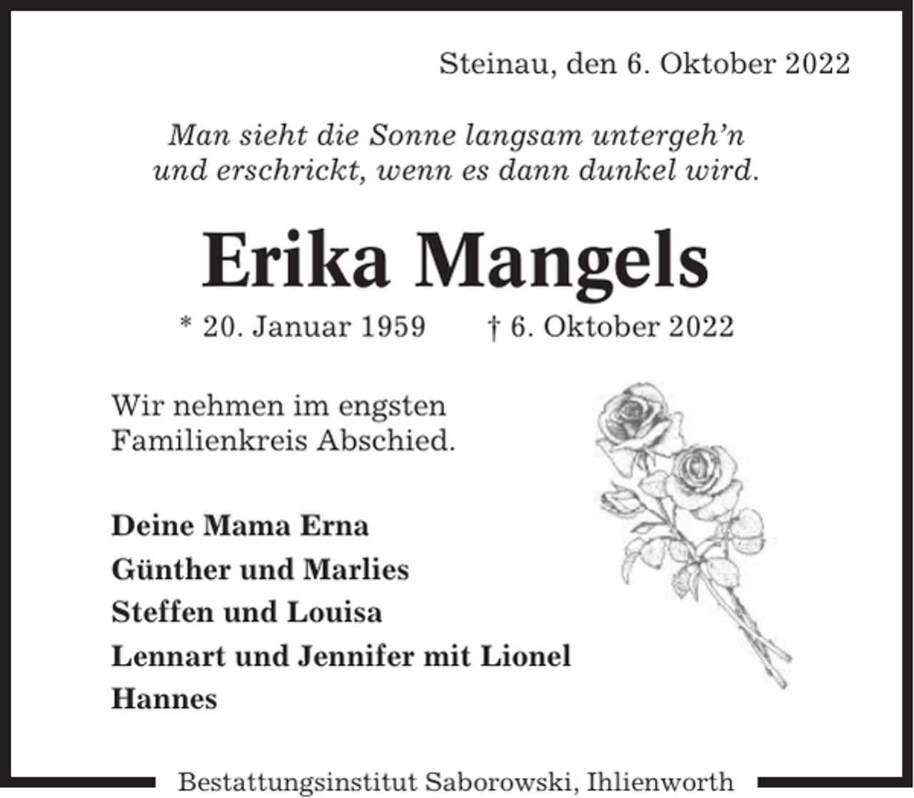 <p>Steinau, den 6. Oktober 2022<br />Man sieht die Sonne langsam untergeh’n<br />und erschrickt, wenn es dann dunkel wird.</p><p>Erika Mangels<br />* 20. Januar 1959</p><p>† 6. Oktober 2022</p><p>Wir nehmen im engsten<br />Familienkreis Abschied.<br />Deine Mama Erna<br />Günther und Marlies<br />Steffen und Louisa<br />Lennart und Jennifer mit Lionel<br />Hannes<br />Bestattungsinstitut Saborowski, Ihlienworth</p>