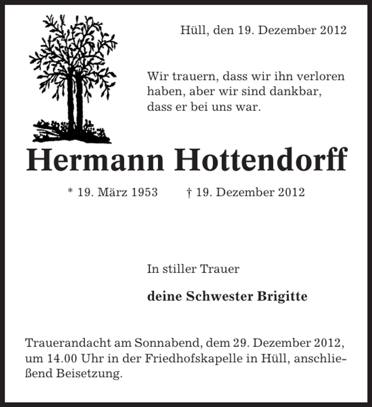 <p>Hüll, den 19. Dezember 2012</p><p>Wir trauern, dass wir ihn verloren<br />haben, aber wir sind dankbar,<br />dass er bei uns war.</p><p>Hermann Hottendorff<br />* 19. März 1953</p><p>† 19. Dezember 2012</p><p>In stiller Trauer</p><p>deine Schwester Brigitte</p><p>Trauerandacht am Sonnabend, dem 29. Dezember 2012,<br />um 14.00 Uhr in der Friedhofskapelle in Hüll, anschließend Beisetzung.</p>