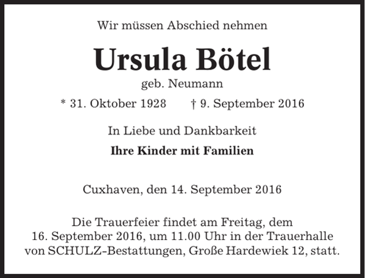 <p>Wir müssen Abschied nehmen</p><p>Ursula Bötel<br />geb. Neumann<br />* 31. Oktober 1928</p><p>† 9. September 2016</p><p>In Liebe und Dankbarkeit<br />Ihre Kinder mit Familien<br />Cuxhaven, den 14. September 2016<br />Die Trauerfeier findet am Freitag, dem<br />16. September 2016, um 11.00 Uhr in der Trauerhalle<br />von SCHULZ-Bestattungen, Große Hardewiek 12, statt.</p>
