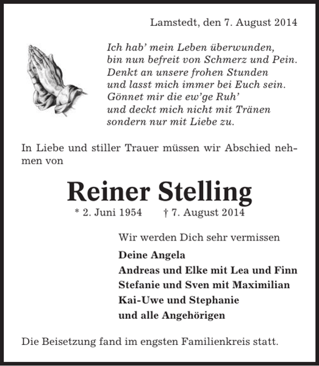<p>Lamstedt, den 7. August 2014<br />Ich hab’ mein Leben überwunden,<br />bin nun befreit von Schmerz und Pein.<br />Denkt an unsere frohen Stunden<br />und lasst mich immer bei Euch sein.<br />Gönnet mir die ew’ge Ruh’<br />und deckt mich nicht mit Tränen<br />sondern nur mit Liebe zu.<br />In Liebe und stiller Trauer müssen wir Abschied nehmen von</p><p>Reiner Stelling<br />* 2. Juni 1954</p><p>† 7. August 2014</p><p>Wir werden Dich sehr vermissen<br />Deine Angela<br />Andreas und Elke mit Lea und Finn<br />Stefanie und Sven mit Maximilian<br />Kai-Uwe und Stephanie<br />und alle Angehörigen<br />Die Beisetzung fand im engsten Familienkreis statt.</p>