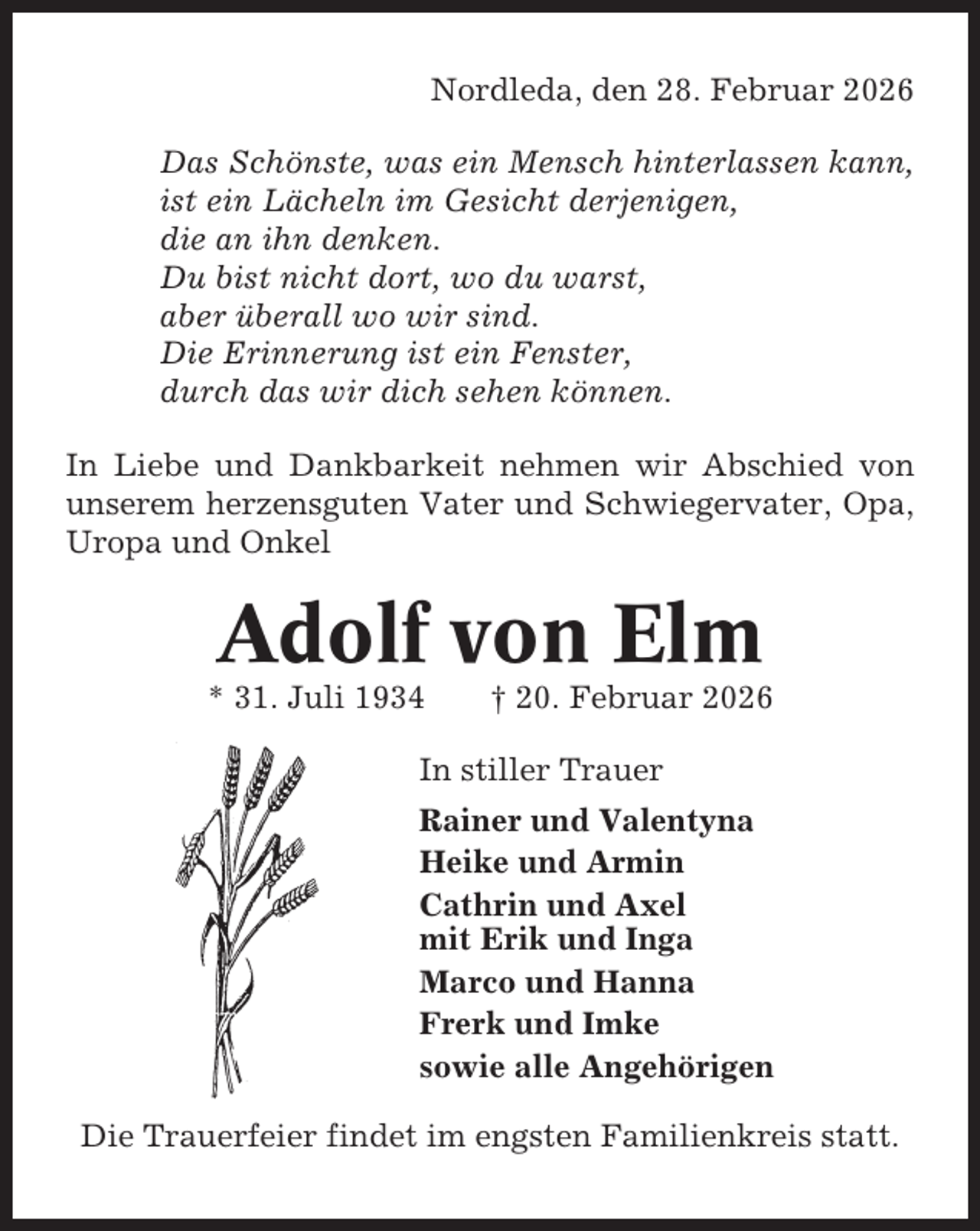 <p>Nordleda, den 28. Februar 2026<br />Das Schönste, was ein Mensch hinterlassen kann,<br />ist ein Lächeln im Gesicht derjenigen,<br />die an ihn denken.<br />Du bist nicht dort, wo du warst,<br />aber überall wo wir sind.<br />Die Erinnerung ist ein Fenster,<br />durch das wir dich sehen können.<br />In Liebe und Dankbarkeit nehmen wir Abschied von<br />unserem herzensguten Vater und Schwiegervater, Opa,<br />Uropa und Onkel</p><p>Adolf von Elm<br />* 31. Juli 1934</p><p>† 20. Februar 2026</p><p>In stiller Trauer<br />Rainer und Valentyna<br />Heike und Armin<br />Cathrin und Axel<br />mit Erik und Inga<br />Marco und Hanna<br />Frerk und Imke<br />sowie alle Angehörigen<br />Die Trauerfeier findet im engsten Familienkreis statt.</p>